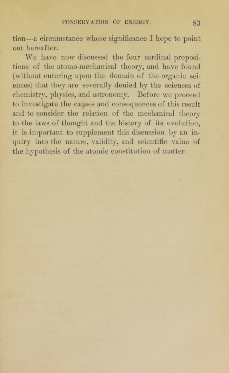 tion—a circumstance whose significance I hope to j^oint out hereafter. AVe liave now discussed the four eardinal proposi- tions of the atomo-meehanical theory, and have found (without entering upon the domain of the organic sci- ences) that they are severally denied by the sciences of chemistry, physics, and astronomy. Before we proceed to investigate the causes and consequences of this result and to consider the relation of the mechanical theory to the laws of thought and the history of its evolution, it is important to supplement this discussion by an in- quiry into the nature, validity, and scientific value of the hypothesis of the atomic constitution of matter-.