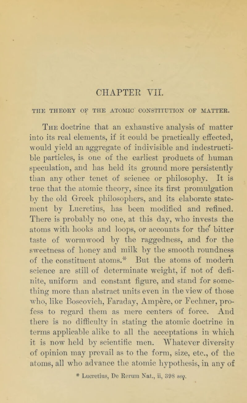 CHAPTER YII. THE THEORY OF THE ATOMIC CONSTITUTION OF MATTER. The doctrine that an exhaustive analysis of matter into its real elements, if it could be practically effected, would yield an aggregate of indivisible and indestructi- ble particles, is one of the eai-liest products of human s])eculation, and has held its ground more persistently than any other tenet of science or philosophy. It is true that the atomic theory, since its tii’st promulgation by the old Greek philosophers, and its elaborate state- ment by Lucretius, has been modified and refined. There is probably no one, at this day, who invests the atoms with hooks and loops, or accounts for the^ bitter taste of wormwood by the raggedness, and for the sweetness of honey and milk by the smooth roundness of the constituent atoms.* But the atoms of modern science are still of determinate weight, if not of defi- nite, uniform and constant figure, and stand for some- thing more than abstract units even in the view of those who, like Boscovich, Faraday, Ampere, or Fechner, pro- fess to reo-ard them as mere centers of force. And o there is no difficulty in stating the atomic doctrine in terms applicable alike to all the acceptations in which it is now held by scientific men. AVhatever diversity of opinion may jirevail as to the form, size, etc., of the atoms, all who advance the atomic hypothesis, in any of * Lucretius, Dc Rerum Nat., ii, 398 scq.