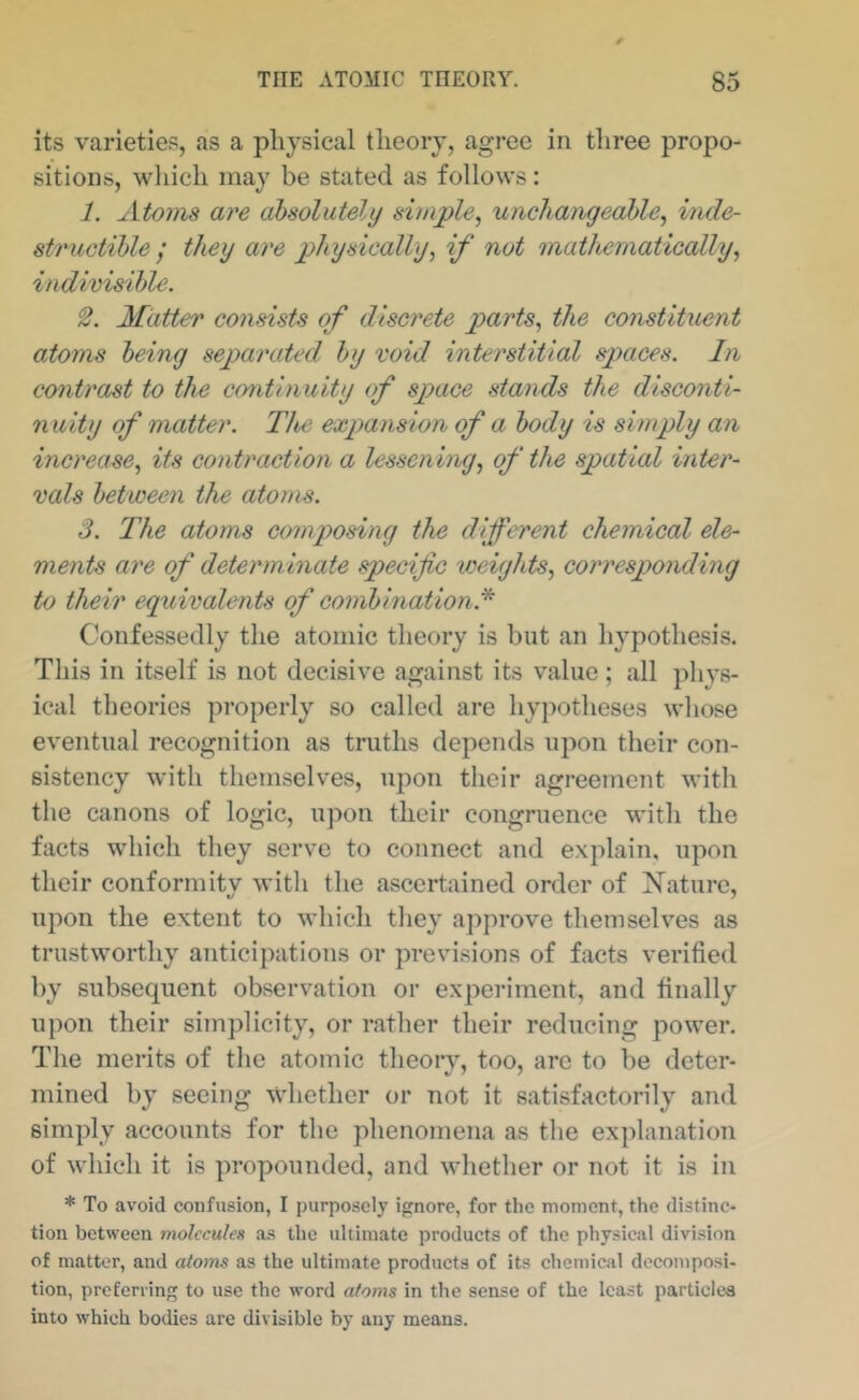 its varieties, as a physical theory, agree in three propo- sitions, wliich may be stated as follows: 1. Atoms are absolutely simple, uncliaiigeahle, inde- structible ; they are physically, if not mathematically, indivisihle. Matter consists of discrete parts, the constituent atoms being septarated by void interstitial spaces. In contrast to the continuity of space stands the disconti- nuity of matter. The expansion of a body is simply an increase, its contraction a lessening, of the spatial inter- vals between the atoms. 3. The atoms composing the different chemical ele- ments are of determ inate specific weights, corresponding to their equivalents of combination.* Confessedly the atomic theory is but an hypothesis. This in itself is not decisive against its value; all phys- ical theories properly so called are hypotheses whose eventual recognition as truths depends upon their con- sistency with themselves, upon their agreement with the canons of logic, upon their congruence with the facts which they serve to connect and explain, upon their conformity with the ascertained order of iSTaturc, upon the extent to which they approve themselves as trustworthy anticipations or previsions of facts verified by subsequent observation or experiment, and finally upon their simplicity, or rather their reducing power. The merits of the atomic theory, too, are to be deter- mined by seeing whether or not it satisfactorily and simply accounts for the phenomena as the explanation of which it is propounded, and whether or not it is in * To avoid confusion, I purposely ignore, for the moment, the distinc- tion between molecules a.s the ultimate products of the physical division of matter, and atoms as the ultimate products of its chemical decomposi- tion, preferring to use the word atoms in the sense of the least particles into which bodies are divisible by any means.