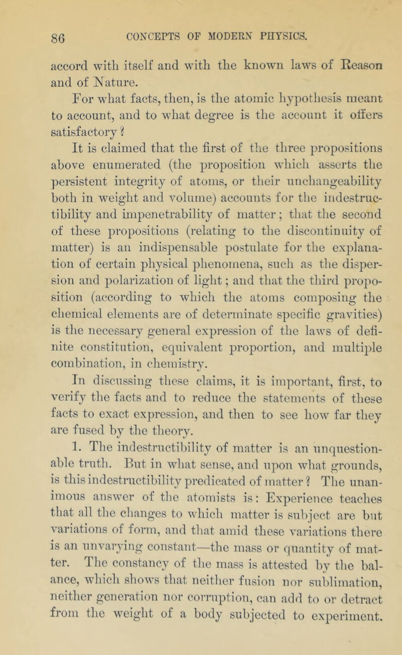 accord witli itself and with the known laws of Reason and of Nature. For what facts, then, is the atomic hypothesis meant to account, and to what degree is the account it offers satisfactory ? It is claimed that the first of the three propositions above enumerated (the proiDosition which asserts the persistent integrity of atoms, or their uncliangeability both in weight and volume) accounts for the indestruc- tibility and hnpenetrability of matter; that the second of these propositions (relating to the discontinuity of matter) is an indispensable postulate for the explana- tion of certain physical phenomena, such as the disper- sion and polarization of light; and that the third propo- sition (according to which the atoms composing the cliemical elements are of determinate specific gravities) is tlie necessary general expression of the laws of defi- nite constitution, equivalent proportion, and multiple combination, in chemistry. In discussing these claims, it is important, first, to verify the facts and to reduce the statements of these facts to exact exju-ession, and then to see how far they are fused by the theory. 1. The indestructibility of matter is an unquestion- able truth. But in what sense, and upon wdiat grounds, is this indestnietil)ility predicated of matter ? The unan- imous answer of tlie atomists is: Experience teaches that all the changes to which matter is sulqect are but variations of form, and that amid these variations there is an unvarying constant—the mass or quantity of mat- ter. The constancy of the mass is attested by the bal- ance, which shows that neither fusion nor sublimation, neither generation nor corruption, can add to or detract from the weight of a body subjected to experiment.