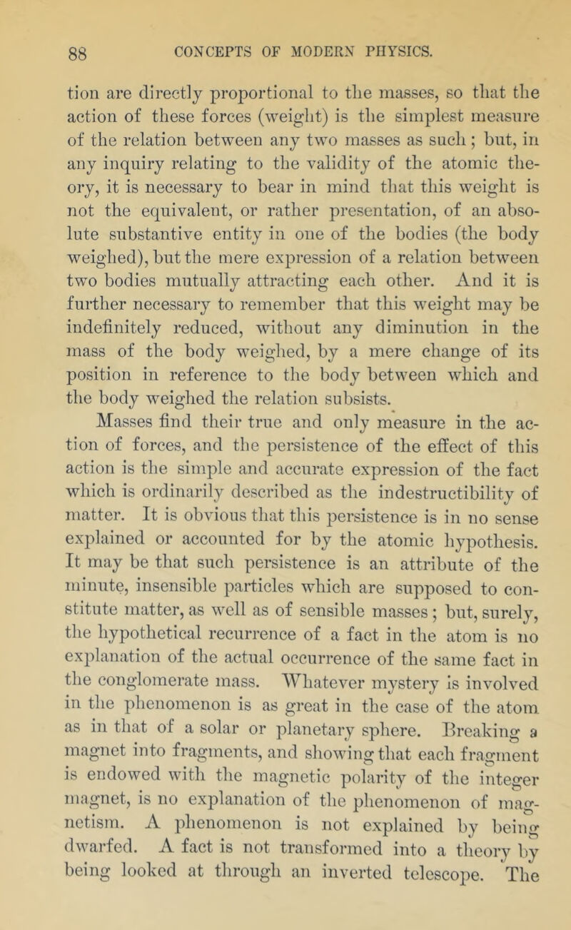 tion are directly proportional to the masses, so that the action of these forces (weight) is the simplest measure of the relation between any two masses as such; but, in any inquiry relating to the validity of the atomic the- ory, it is necessary to bear in mind that this weight is not the equivalent, or rather presentation, of an abso- lute substantive entity in one of the bodies (the body weighed), but the mere expression of a relation between two bodies mutually attracting each other. And it is further necessary to remember that this weight may be indefinitely reduced, without any diminution in the mass of the body weighed, by a mere change of its position in reference to the body between which and the body weighed the relation subsists. Masses find their true and only measure in the ac- tion of forces, and the persistence of the effect of this action is the simple and accurate expression of the fact which is ordinarily described as the indestructibility of matter. It is obvious that this persistence is in no sense explained or accounted for by the atomic hypothesis. It may be that such persistence is an attribute of the minute, insensible particles which are supposed to con- stitute matter, as well as of sensible masses; but, surely, the hypothetical recurrence of a fact in the atom is no explanation of the actual occurrence of the same fact in the conglomerate mass. Whatever mystery Is involved in the phenomenon is as great in the case of the atom as in that of a solar or planetary sphere. Breaking a magnet into fragments, and showing that each fragment is endowed with the magnetic polarity of the integer magnet, is no explanation of the phenomenon of mag- netism. A phenomenon is not explained by being dwarfed. A fact is not transformed into a theory by being looked at through an inverted telescope. The