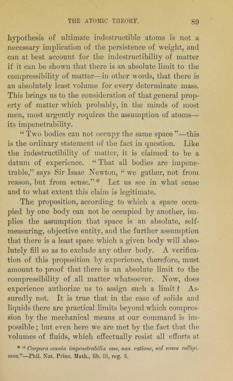 li}^othesis of ultimate indestructible atoms is not a necessary implication of the pei*sistence of weight, and can at best account for the indestructibility of matter if it can be shown tliat there is an absolute limit to the compressibility of matter—in other words, that there is an absolutely least volume for every determinate mass. This brings us to the consideration of that general prop- erty of matter which probably, in the minds of most men, most urgently requires the assumption of atoms— its impenetrability. “ Two bodies can not occupy the same space”—this is the ordinary statement of the fact in question. Like the indestructibility of matter, it is claimed to be a datum of experience. “ That all bodies are impene- trable,” says Sir Isaac Newton, ’‘we gather, not from reason, but from sense.”* Let us see in what sense and to what extent this claim is lecritimate. O The proposition, according to which a space occu- pied by one body can not be occupied by another, im- plies the assumption that space is an absolute, self- measuring, objective entity, and the further assumption that there is a least space which a given body will abso- lutely fill so as to exclude any other body. A verifica- tion of this proposition by experience, therefore, must amount to proof that there is an absolute limit to the compressibility of all matter whatsoever. Now, does experience authorize us to assign such a limit ? As- suredly not. It is true that in the case of solids and liquids there are practical limits beyond which compres- sion by the mechanical means at our command is im- possible ; but even here we are met by the fact that the volumes of fluids, which effectually resist all efforts at * “ Corpora omnia impenetrabilia esse, non rationc, sed sensu collipi- mns.—Phil. Nat. Princ. Math., lib. iii, reg. 3.