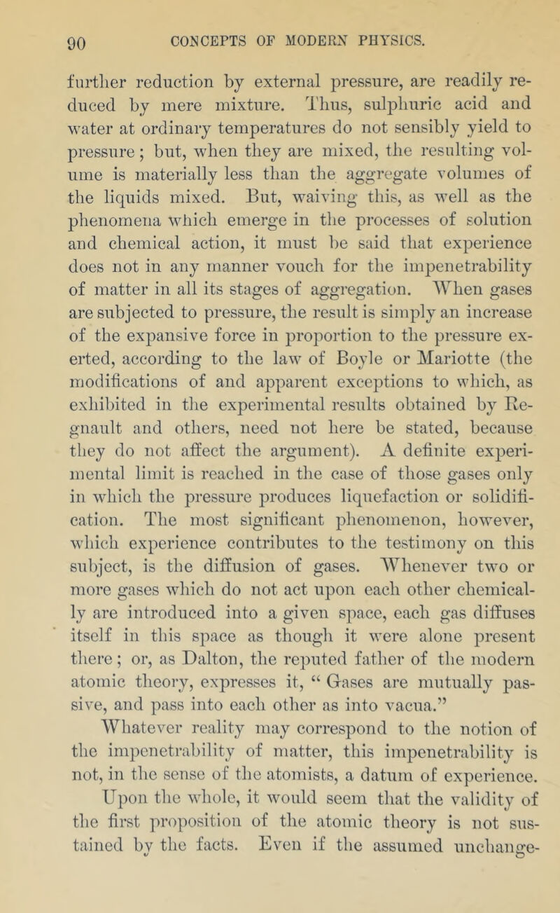 further reduction by external pressure, are readily re- duced by mere mixture. Thus, sulphuric acid and water at ordinary temperatures do not sensibly yield to pressure; but, when they are mixed, the resulting vol- ume is materially less than the aggregate volumes of the liquids mixed. But, waiving this, as M’ell as the phenomena which emerge in the processes of solution and chemical action, it must be said that experience does not in any manner vouch for the impenetrability of matter in all its stages of aggregation. AVhen gases are subjected to pressure, the result is simply an increase of the expansive force in proportion to the pressure ex- erted, according to the law of Boyle or Mariotte (the modifications of and apparent exceptions to which, as exhibited in the experimental results obtained by Be- gnault and others, need not here be stated, because they do not affect the argument). A definite experi- mental limit is reached in the case of those gases only in which the pressure produces liquefaction or solidifi- cation. The most significant phenomenon, however, which experience contributes to the testimony on this subject, is the diffusion of gases. Whenever two or more gases which do not act upon each other chemical- ly are introduced into a given space, each gas diffuses itself in this space as though it were alone present there; or, as Dalton, the reputed father of the modern atomic theory, expresses it, “ Gases are mutually pas- sive, and pass into each other as into vacua.” Whatever reality may correspond to the notion of the impenetrability of matter, this impenetrability is not, in the sense of the atomists, a datum of experience. Upon the whole, it would seem that the validity of the first ]'>roposition of the atomic theory is not sus- tained bv the facts. Even if the assumed unchaiifre-
