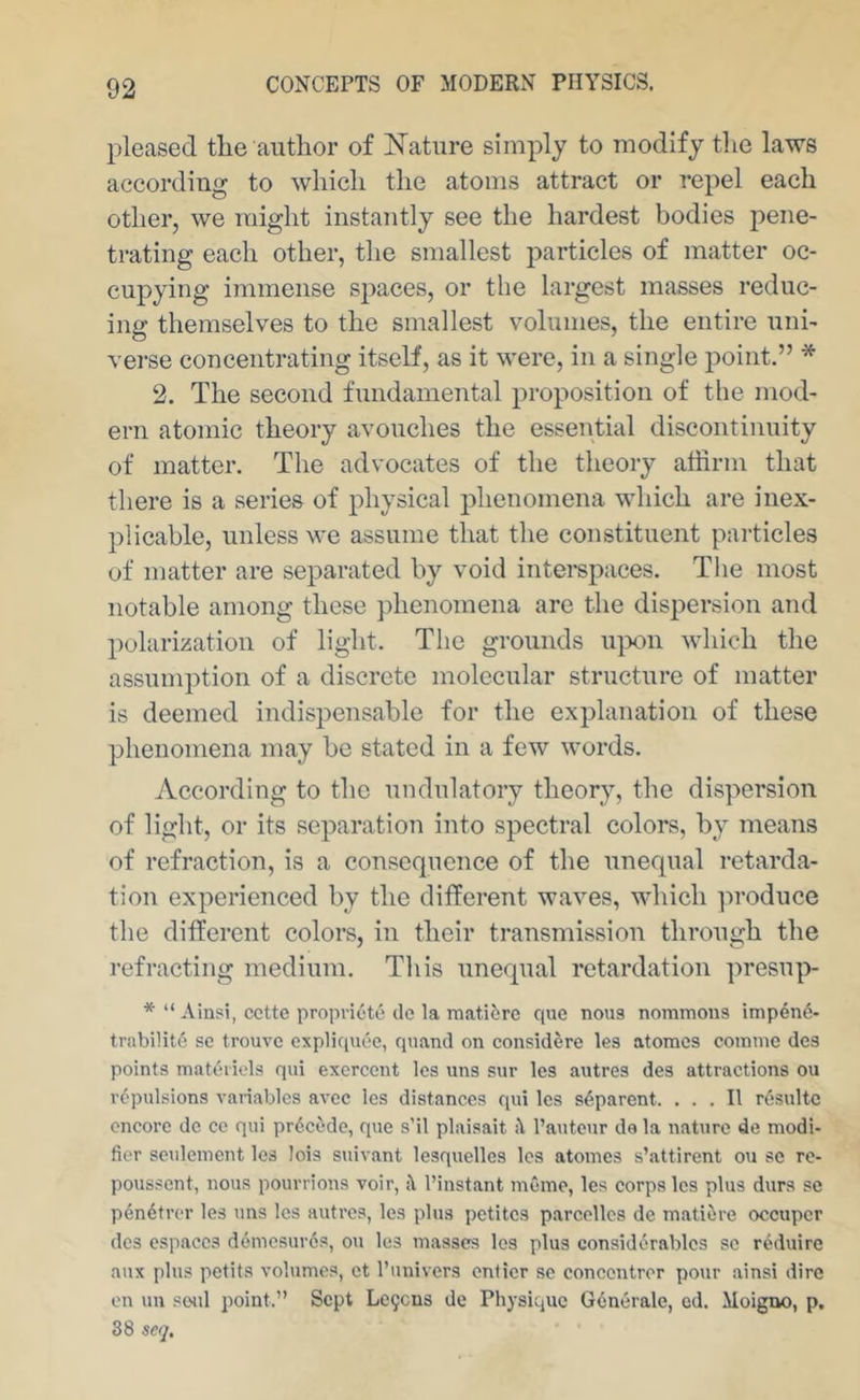 pleased tlie author of Mature simply to modify the laws according to which the atoms attract or repel each other, we might instantly see the hardest bodies pene- trating each other, the smallest particles of matter oc- cupying immense spaces, or the largest masses reduc- ing themselves to the smallest volumes, the entire uni- verse concentrating itself, as it were, in a single j)oint.” * 2. The second fundamental proposition of the mod- ern atomic theory avouches the essential discontinuity of matter. The advocates of the theory affirm that there is a series of physical phenomena which are inex- plicable, unless we assume that the constituent pai'ticles of matter are separated by void intei'spaces. The most notable among these phenomena are the dispersion and polarization of light. The grounds u]3on which the assumption of a discrete molecular structure of matter is deemed indispensable for the explanation of these phenomena may be stated in a few words. According to the undulatory theory, the dispersion of light, or its separation into spectral colors, by means of refraction, is a consequence of the unequal retarda- tion experienced by the different waves, which lu’oduce the different colors, in their transmission through the refracting medium. This unequal retardation presup- * “ Ainsi, cette propvioto cle la matitirc que nous nornmons impen6- trabilit6 sc trouve expliquee, quancl on considere Ics atonies coinine dcs points matuiiels qui exercent Ics uns siir les autres des attractions ou repulsions variables avee Ics distances qui les separent. ... II rosultc encore dc ce qui precede, que s’il plaisait it I’autcur de la nature de modi- fier seulenient les lois suivant lesquellcs les atonies s’attirent ou sc re- poussent, nous pourrions voir, it I’instant memo, les corps les plus durs sc pendtrer les uns les autres, les plus petites parccllcs de matiore occuper dcs espaccs demesuros, ou les masses les plus considerables sc rdduire aux plus petits volumes, et I’univers onticr sc concentror pour ainsi dire on un .'Soul point.” Sept Le9cns de Physique Generale, cd. Moigno, p. 38 seq.