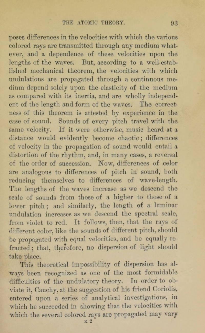 p08cs differences in the velocities witli which the various colored rays are transmitted through any medium what- ever, and a dependence of these velocities upon the lengths of the waves. But, according to a well-estab- lished mechanical theorem, the velocities with which undulations are propagated through a continuous me- dium depend solely upon the elasticity of the medium as compared with its inertia, and are wholly independ- ent of the length and form of the waves. The correct- ness of this theorem is attested by experience in the case of sound. Sounds of every pitch travel with the same velocity. If it were otherwise, music heard at a distance would evidentlv become chaotic: differences of velocity in the propagation of sound would entail a distortion of the rhythm, and, in many cases, a reversal of the order of succession. Now, differences of color arc analogous to differences of pitch in sound, both reducing themselv^es to differences of wave-length. Tlie lenjrths of the waves increase as we descend the scale of sounds from those of a higher to those of a lower ]utch; and similarly, the length of a laminar undulation increases as we descend the spectral scale, from violet to red. It follows, then, that the rays of different color, like the sounds of different pitch, should be propagated with equal velocities, and be equally re- fracted ; that, therefore, no dispersion of light should take place. This theoretical impossibility of dispersion has al- ways been recognized as one of the most formidable difficulties of the undulatory theory. In order to olv viate it, Cauchy, at the suggestion of his friend Coriolis, entered upon a scries of analytical investigations, in which he succeeded in showing that the velocities with which the several colored rays are propagated may vary