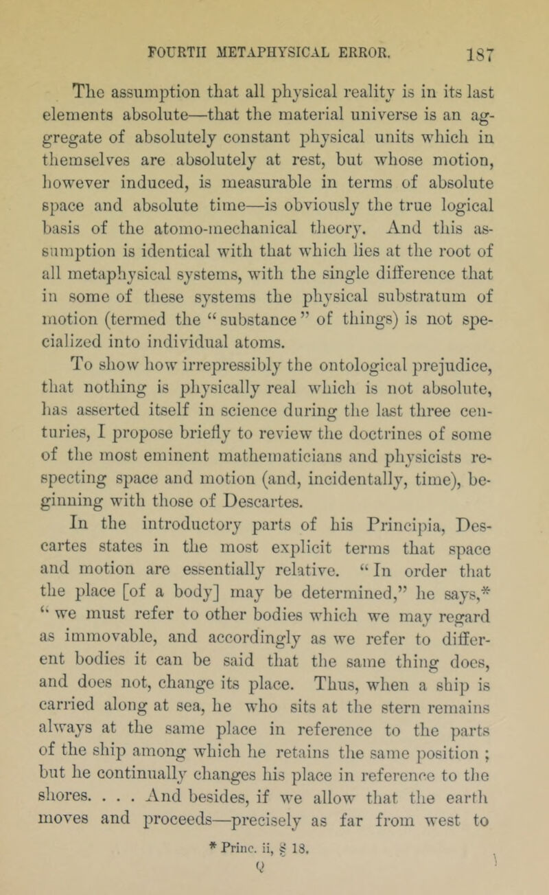 The assumption that all physical reality is in its last elements absolute—that the material universe is an ag- gregate of absolutely constant physical units which in themselves are absolutely at rest, but whose motion, however induced, is measurable in terms of absolute space and absolute time—is obviously the true logical basis of the atomo-mechanical theory. And this as- sumption is identical with that which lies at the root of all metaphysical systems, with the single difference that in some of these systems the physical substratum of motion (termed the “substance” of things) is not spe- cialized into individual atoms. To show how irrepressibly the ontological j^rejudice, that nothing is physically real which is not absolute, has asserted itself in science during the hist three cen- turies, I propose briefly to review the doctrines of some of the most eminent mathematicians and physicists re- specting space and motion (and, incidentally, time), be- ginning with those of Descartes. In the introductory parts of his Princi})ia, Des- cartes states in the most explicit terms that space and motion are essentially relative. “In order that the place [of a body] may be determined,” he says,* “ we must refer to other bodies which we may regard as immovable, and accordingly as we refer to differ- ent bodies it can be said that the same thing docs, and does not, change its place. Thus, when a ship is carried along at sea, he who sits at the stern remains always at the same place in reference to the parts of the ship among which he retains the same position ; but he continually changes his place in reference to the shores. . . . And besides, if we allow that the earth moves and proceeds—precisely as far from west to