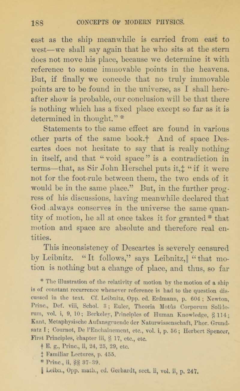 east as the ship meanwhile is carried from east to west—we shall say again that he who sits at the stern does not move his place, because we determine it with reference to some immovable points in the heavens. But, if finally we concede that no truly immovable points are to be found in the universe, as I shall here- after show is probable, our conclusion will be that there is nothing which has a lixed place except so far as it is determined in thought.” * Statements to the same effect are found in various other parts of the same book.f And of space Des- cartes does not hesitate to say that is really nothing in itself, and that “ void space ” is a contradiction in terms—that, as Sir John llerschel puts it,:j: “ if it were not for the foot-rule between them, the two ends of it would be in the same place.” But, in the further prog- ress of his discussions, having meanwhile declared that God always conserves in the univei’se the same quan- tity of motion, he all at once takes it for granted * that motion and space are absolute and therefore real en- tities. This inconsistency of Descartes is severely censured by Leibnitz. “ It follows,” says Leibnitz,! “ that mo- tion is nothing but a change of place, and thus, so far * The illustration of the relativity of motion by the motion of a ship is of constant recurrence whenever reference is had to the question dis- cussed in the text. Cf. Leibnitz, 0pp. ed. Erdmann, p. 601 ; Newton, Princ., Def. viii, Schol. 3 ; Euler, Thooria Motus Corporum Solido- rum, vol. 1, 9, 10; Berkeley, Principles of Human Knowledcre, §114; K.ant, Metaphysische Aufansgruende dcr Naturwissenschaft, Phor. Grund- satz I; Cournot, De I’Enchainemcnt, etc., vol. i, p. 60; Herbert Spencer, First Principles, chapter hi, § 17, etc., etc. f E. g., Princ., ii, 24, 25, 29, etc. I Familiar Lectures, p. 456. * Princ., ii, §§ 37-39. I Leiba., 0pp. math., cd. Gcrhardt, sect, ii, vol. ii, p. 247.