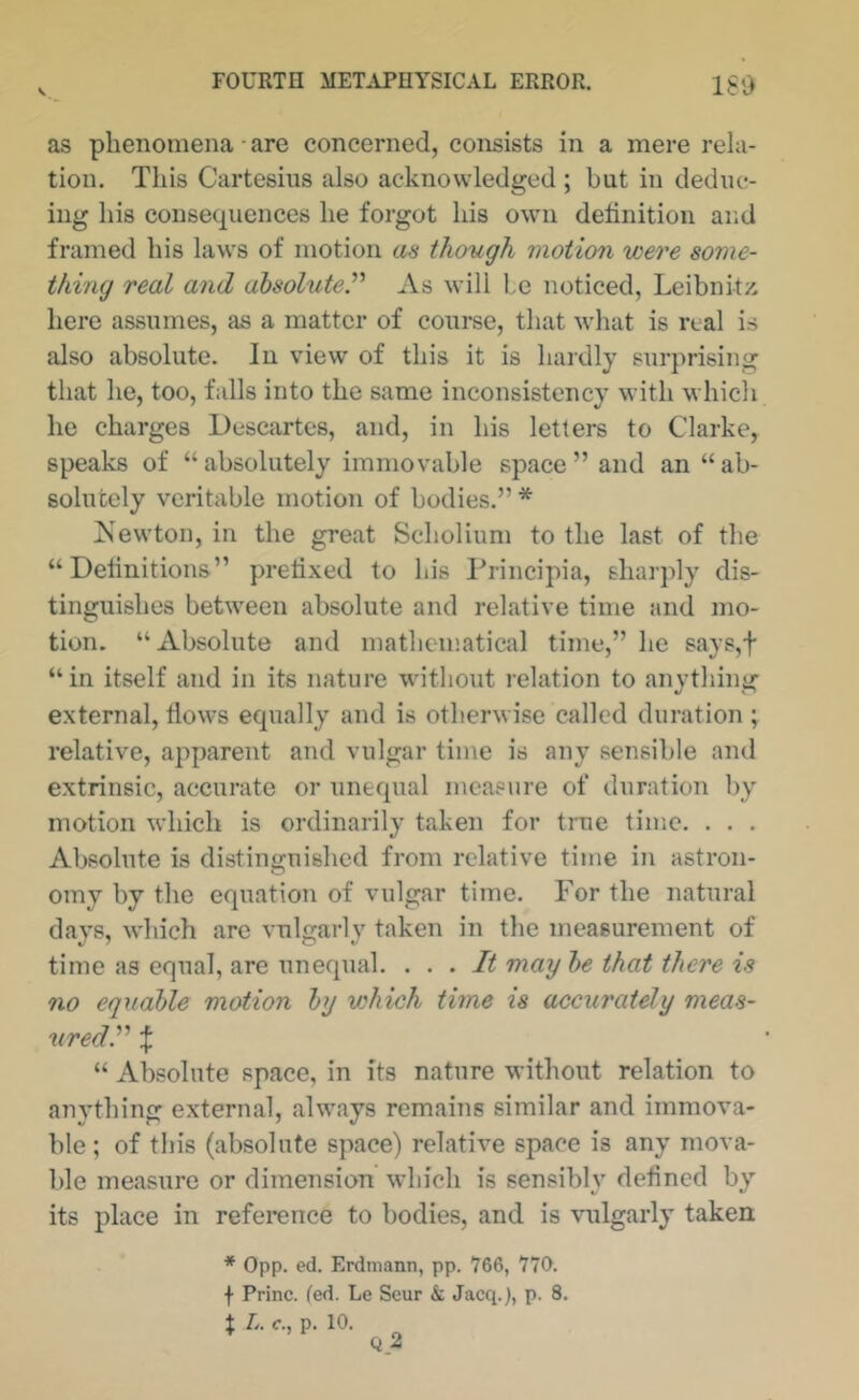 as phenomena ■ are concerned, consists in a mere rela- tion. This Cartesius also acknowledged ; but in deduc- ing his consequences he forgot his own definition and framed his laws of motion as though motion were some- thing real and ahsohiteP As will Lc noticed, Leibnitx here assumes, as a matter of course, that what is real is also absolute. In view of this it is hardly surprising that he, too, falls into the same inconsistency with which he charges Descartes, and, in his letters to Clarke, speaks of “absolutely immovable space” and an “ab- solutely veritable motion of bodies.” * A'ewton, in the great Scholium to the last of the “Definitions” prefixed to his l^rincipia, sharply dis- tinguishes between absolute and relative time and mo- tion. “Absolute and mathematical time,” he says,t “in itself and in its nature without relation to anything external, flows equally and is otherwise called duration ; relative, apparent and vulgar time is any sensible and extrinsic, accurate or unequal measure of duration by motion which is ordinarily taken for true time. . . . Absolute is distinguished from relative time in astron- omy by the equation of vulgar time. For the natural days, which are vulgarly taken in the measurement of time as equal, are unequal. ... It may he that there is no equable motion hy which time is accurately meas- ured P ^ “ Absolute space, in its nature without relation to anything external, always remains similar and immova- ble ; of this (absolute space) relative space is any mova- ble measure or dimension which is sensibly defined by its place in reference to bodies, and is vulgarly taken * 0pp. ed. Erdmann, pp. 766, 770. f Princ. (ed. Le Seur & Jacq.), p. 8. t L. c., p. 10. q2