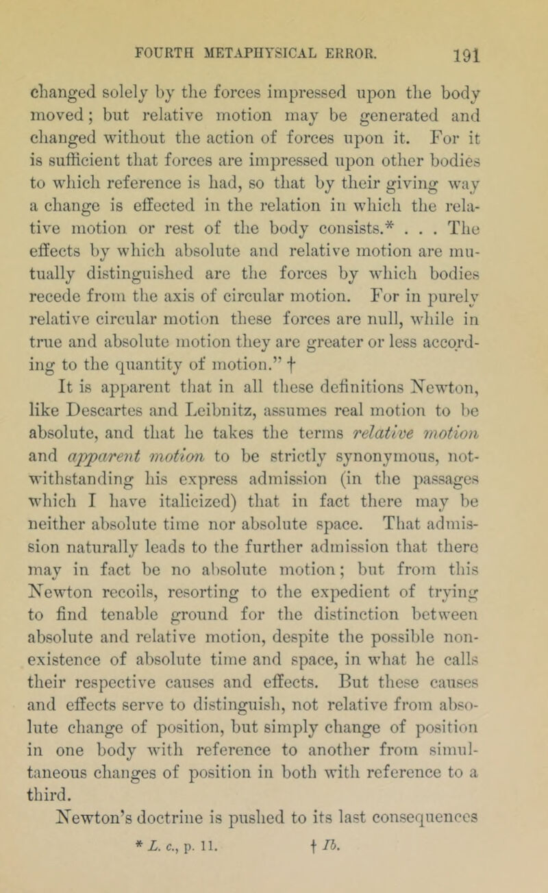 changed solely by the forces impressed upon the body moved; but relative motion may be generated and changed without the action of forces upon it. For it is sufficient that forces are impressed upon other bodies to which reference is had, so that by their giving way a change is effected in the relation in which the rela- tive motion or rest of the body consists.* . . . The effects by which absolute and relative motion are mu- tually distinguished are the forces by which bodies recede from the axis of circular motion. For in purely relative circular motion these forces are null, while in true and absolute motion they are greater or less accord- ing to the quantity of motion.” f It is apparent that in all these definitions Newton, like Descartes and Leibnitz, assumes real motion to be absolute, and that he takes the terms relative motion and apparent motion to be strictly synonymous, not- withstanding his express admission (in the passages which I have italicized) that in fact there may be neither absolute time nor absolute space. That admis- sion naturally leads to the further admission that there mav in fact be no absolute motion; but from this Newton recoils, resorting to the expedient of trying to find tenable ground for the distinction between absolute and relative motion, despite the possible non- existence of absolute time and space, in what he calls their respective causes and effects. But these causes and effects serve to distinguish, not relative from abso- lute change of position, but simply change of position in one body with reference to another from simul- taneous changes of position in both with reference to a third. Newton’s doctrine is pushed to its last consequences *Z. c., p. 11.