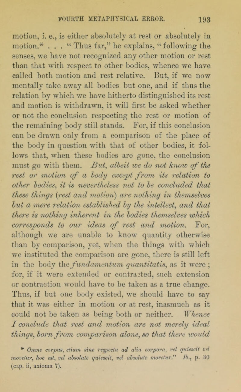 motion, i. e., is eitlior absolutely at rest or absolutely in motion.* . . . “ Thus far,” he explains, “ following the senses, we have not recognized any other motion or rest than that with respect to other bodies, whence we have called both motion and rest relative. But, if we now mentally take away all bodies but one, and if thus the relation by which we have hitherto distinguished its rest and motion is withdrawn, it will first be asked whether or not the conclusion respecting the rest or motion of the remaining body still stands. For, if this conclusion can be drawn only from a comparison of the place of the body in question with that of other bodies, it fol- lows that, when these bodies are gone, the conclusion must go with them. But^ albeit we do not hioio of the rest or motion of a body cxciypt from its relation to other bodies, it is neverthelxss not to be concluded that these things {y'cst and motioii) are nothing in themselves but a mere relation established by the intellect, and that there is nothing inherent in the bodies themselves which corresponds to our ideas of rest and motion. For, although we are unable to know quantity otherwise than by comparison, yet, when the things with which we instituted the comparison are gone, there is still left in the body the fundamentum quantitatis, as it were ; for, if it were extended or contracted, such extension or contraction would have to be taken as a true change. Thus, if but one body existed, we should have to say that it was either in motion or at rest, inasmuch as it could not be taken as being both or neither. Whence I conclude that rest and motion are not merely ideal things, born from comparison alone, so that there would * Omne corpus, etiam sine rc^ectu ad aHa corpora, vel qrdescit vel movetur, hoc esf, vel absolute quiescil, vel absolute movetur.' lb., p. 30 (c ip. ii, axioma 7).