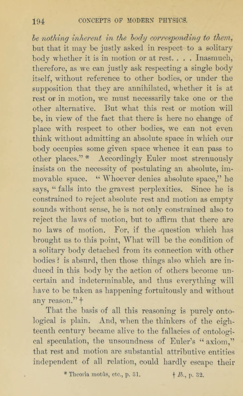 he nothing inherent in the body corresponding to ihein^ but tliat it may be justly asked in respect to a solitary body whether it is in motion or at rest. . . . Inasmuch, therefore, as we can justly ask respecting a single body itself, wdthout reference to other bodies, or under the supposition that they are annihilated, whether it is at rest or in motion, we must necessarily take one or the other alternative. But what this rest or motion will be, in view of the fact that there is here no change of place wdth respect to other bodies, we can not even think Avithout admitting an absolute space in which our body occupies some given space whence it can pass to other places.” * Accordingly Euler most strenuously insists on the necessity of postulating an absolute, im- movable space. “ Whoever denies absolute space,” he says, “ falls into the gravest perplexities. Since he is constrained to reject absolute rest and motion as empty sounds Avithout sense, he is not onh constrained also to reject the laws of motion, but to affirm that there are no laws of motion. For, if the -question which has brought us to this point. What will be the condition of a solitary body detached from its connection Avith other bodies? is absurd, then those things also Avhich are in- duced in this body bv the action of others become un- «/ K certain and indeterminable, and thus eA^erything will have to be taken as happening fortuitously and without any reason.” f That the basis of all this reasoning is ]niroly onto- logical is plain. And, Avhen the thinkers of the eigh- teenth century became aliA^e to the fallacies of ontologi- cal speculation, the unsoundness of Euler’s “ axiom,” that rest and motion are substantial attributiA'e entities independent of all relation, could hardly escape their * Thooria niotits, etc., p. 31. f Ih.^ p. 32.