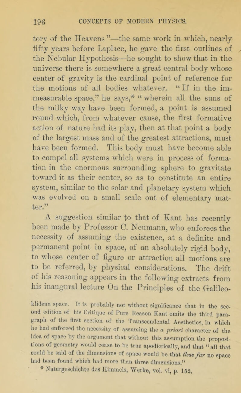 toiy of the Heavens ”—the same M’ork in which, nearly fifty years before La}3lace, he gave the first outlines of the Hebiilar Hypothesis—he sought to show that in the universe there is somewhere a great central body whose center of gravity is the cardinal point of reference for the motions of all bodies whatever. “ If in the im- measurable space,” he says,* “ wherein all the suns of the milky way have been formed, a point is assumed round which, from whatever cause, the first formative action of nature had its i)lay, then at that jjoint a body of the lai’gest mass and of the greatest attractions, must have been formed. This body must have become able to compel all systems which were in process of forma- tion in the enormous surrounding sphere to gravitate toward it as their center, so as to constitute an entire system, similar to the solar and planetary system which was evolved on a small scale out of elementary mat- ter.” A suggestion similar to that of Kant has recently been made by Professor C. Neumann, who enforces the necessity of assuming the existence, at a definite and permanent point in space, of an absolutely rigid body, to whose center of figure or attraction all motions are to be referred, by physical considerations. The drift of his reasoning appears in the following extracts from his inaugural lecture On the Principles of the Galileo- kliJcan space. It is probably not without significance that in the sec- ond edition of his Critirpie of Pure Reason Kant omits the third para- giaph of the first section of the Transcendental Aesthetics, in which ho had enforced the nocessily of assuming the n priori character of the idea of space by the argument that without this assumption the proposi- tions of geometry would cease to be true apodictically, and that “ all that oould bo said of the dimensions of space would bo that thus far no space had been found which had more than three dimensions.” * Naturgeschichtc dos llimmcls, Werko, vol. vi, p. 152,