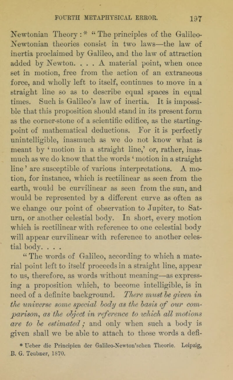 Newtonian Theory : * “ The principles of the Galileo- Newtonian theories consist in two laws—the law of inertia proclaimed by Galileo, and the law of attraction added by Newton. ... A material point, when once set in motion, free from the action of an extraneous force, and wholly left to itself, continues to move in a straight line so as to describe ecpial spaces in equal times. Such is Galileo’s law of inertia. It is impossi- ble that this proposition should stand in its present form as the corner-stone of a scientific edifice, as the starting- point of mathematical deductions. For it is perfectly unintelligible, inasmuch as w'e do not know what is meant by ‘ motion in a straight line,’ or, rather, inas- much as we do know that the words ‘ motion in a straight line ’ are susceptible of various interpretations. A mo- tion, for instance, wdiich is rectilinear as seen from the earth, w'ould be curvilinear as seen from the sun, and would be represented by a different curve as often as we change our point of observation to Jupiter, to Sat- urn, or another celestial body. In short, every motion which is rectilinear with reference to one celestial body w’ill appear curvilinear with reference to another celes- tial body. . . . “ The words of Galileo, according to which a mate- rial point left to itself proceeds in a straight line, appear to us, therefore, as words without meaning—as express- ing a proposition M'hich, to become intelligible, is in need of a definite background. Th^re must he given in the universe some special hody as the basis of our com- parison,, as the object in reference to which all motions are to be estimated; and only wdien such a body is given shall we be able to attach to those words a defi- * Ueber die Principien der Galilco-Newton’schen Thcorie. Leipzig, B. G. Teubner, 1870.