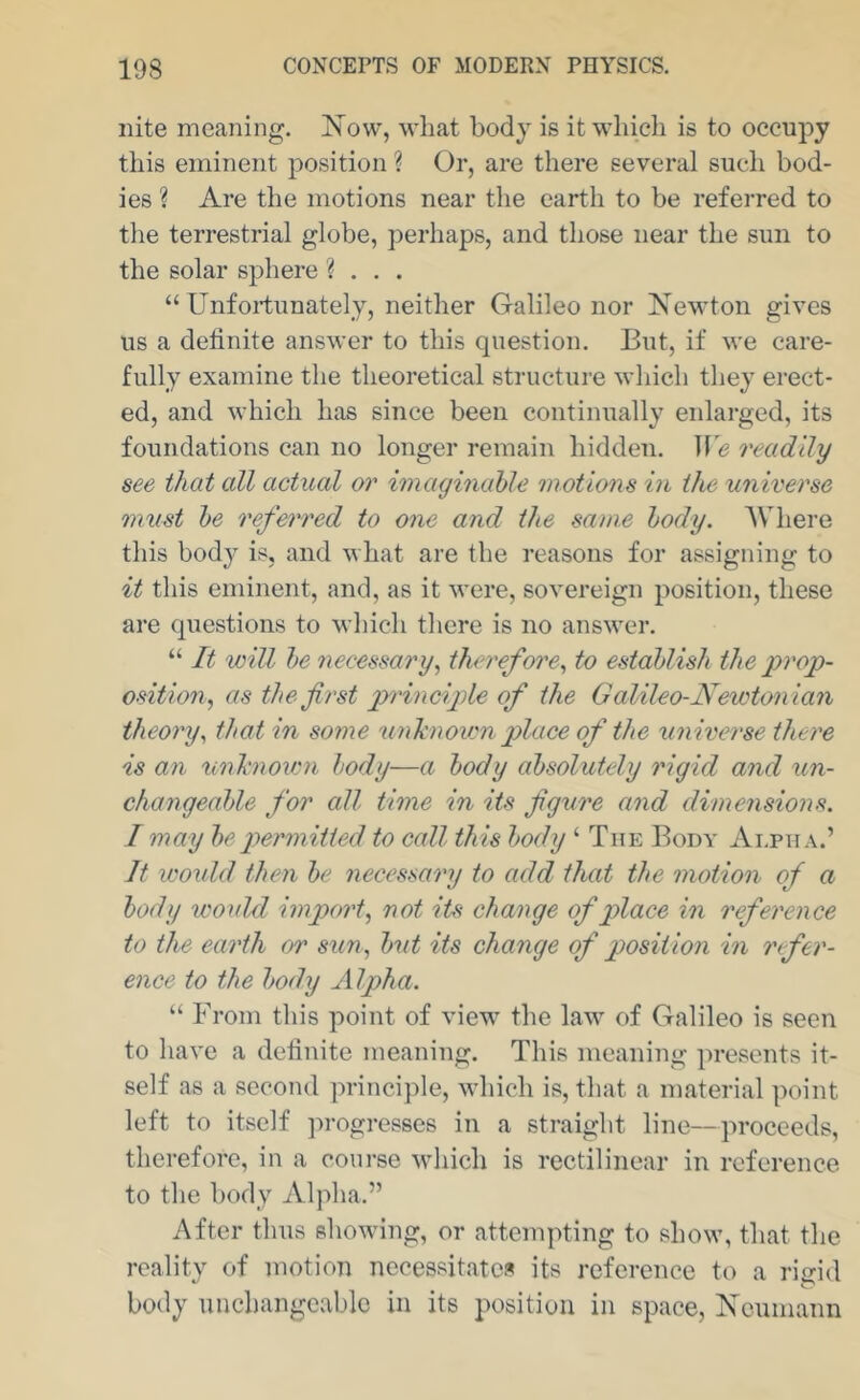nite meaning. Now, what body is it which is to occupy this eminent position ? Or, are there several such bod- ies ? Are the motions near the earth to be referred to the terrestrial globe, perhaps, and those near the sun to the solar sphere ? . . . “Unfortunately, neither Galileo nor Newton gives us a delinite answer to this question. But, if we care- fully examine the theoretical structure which they erect- ed, and which has since been continually enlarged, its foundations can no longer remain hidden. Jf'e readily see that all actual or imaginahle motions iu the universe must he referred to one and the same body. AVhere this body is, and what are the reasons for assigning to it this eminent, and, as it were, sovereign position, these are questions to which there is no answer. “ It will he necessary^ therefore^ to establish the prop- osition^ as the first principle of the Galileo-Newtonian theory^ that in some unknown place of the universe there is an unk7iown body—a body absolutely rigid and un- changeahle for all time in its figure and dimensions. I may be permitted to call this body ‘ The Body Alpha.’ It would then be necessary to add that the motion of a body wouM import^ not its change of place in reference to the earth or sun^ but its change of position in refer- ence to the body Alpha. “ From this point of view the law of Galileo is seen to have a delinite meaning. This meaning presents it- self as a second principle, which is, that a material point left to itself ]u-ogresses in a straight line—proceeds, therefore, in a course wliich is rectilinear in reference to the body Alpha.” After thus sliowing, or attempting to show, that the reality of motion necessitates its reference to a rigid body unchangeable in its position in space, Neumann