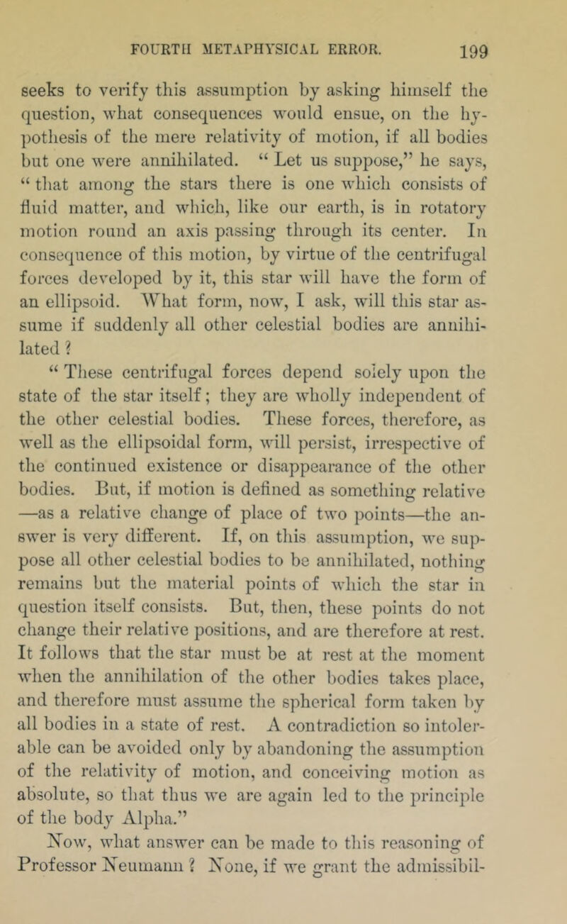 seeks to verify this assumption by asking himself the question, what consequences would ensue, on the hy- ])Othe8is of the mere relativity of motion, if all bodies but one were annihilated, “ Let us suppose,” he says, “ that arnoiif^ the stars there is one which consists of tiiiid matter, and which, like our earth, is in rotatory motion round an axis passing through its center. In consequence of this motion, by virtue of the centrifugal forces developed by it, this star will have the form of an ellipsoid. What form, now, I ask, will this star as- sume if suddenly all other celestial bodies are annihi- lated ? “ These centrifugal forces depend solely upon the state of the star itself; they are wholly independent of the other celestial bodies. These forces, therefore, as well as the ellipsoidal form, will persist, irrespective of the continued existence or disappearance of the other bodies. But, if motion is defined as something relative —as a relative change of place of two points—^the an- swer is very different. If, on this assumption, we sup- pose all other celestial bodies to be annihilated, nothing remains but the material points of which the star in question itself consists. But, then, these points do not change their relative positions, and are therefore at rest. It follows that the star must be at rest at the moment when the annihilation of the other bodies takes place, and therefore must assume the spherical form taken by all bodies in a state of rest. A contradiction so intoler- able can be avoided only by abandoning the assumption of the relativity of motion, and conceiving motion as absolute, so that thus we are again led to the principle of the body Alpha,” Xow, what answer can be made to this reasoning of Professor Xeumann ? None, if we grant the admissibil-