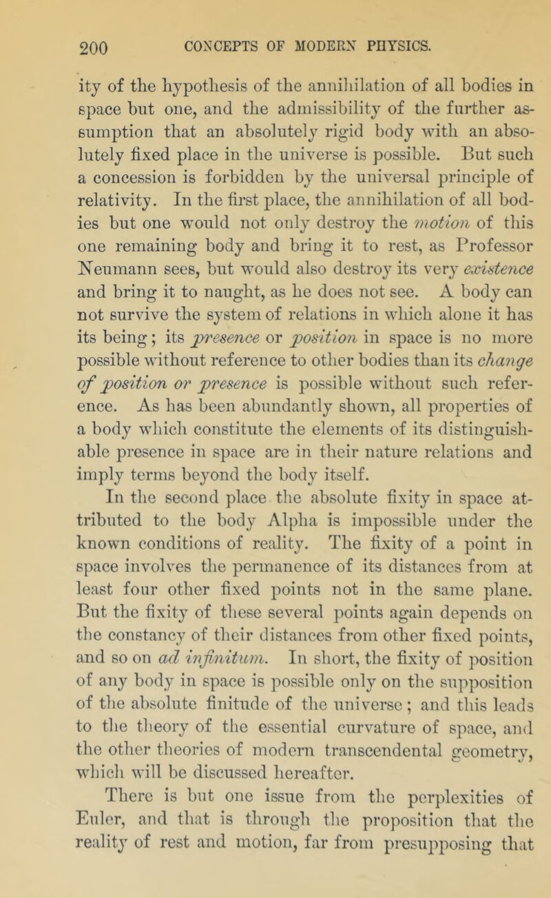 ity of the hypothesis of the anniliilation of all bodies in space blit one, and the admissibility of the further as- sumption that an absolutely rigid body with an abso- lutely fixed place in the universe is possible. But such a concession is forbidden by the universal principle of relativity. In the first place, the annihilation of all bod- ies but one would not only destroy the motion of this one remaining body and bring it to rest, as Professor Heumann sees, but would also destroy its very existence and bring it to naught, as he does not see. A body can not survive the system of relations in which alone it has its being; its presence or position in space is no more possible without reference to other bodies than its change of position or presence is possible without such refer- ence. As has been abundantly shown, all properties of a body which constitute the elements of its distinguish- able presence in space are in their nature relations and imply terms beyond the body itself. In the second place the absolute fixity in space at- tributed to the body Alpha is impossible under the known conditions of reality. The fixity of a point in space involves the permanence of its distances from at least four other fixed points not in the same plane. But the fixity of these several points again depends on the constancy of their distances from other fixed points, and so on ad infinitum. In short, the fixity of ]')Osition of any body in space is possible only on the supposition of the absolute finitude of the univei*se ; and this leads to the theory of the essential curvature of space, and the other theories of modem transcendental ereometrv. which will be discussed hereafter. There is but one issue from the perplexities of Euler, and that is through the proposition that the reality of rest and motion, far from presupposing that