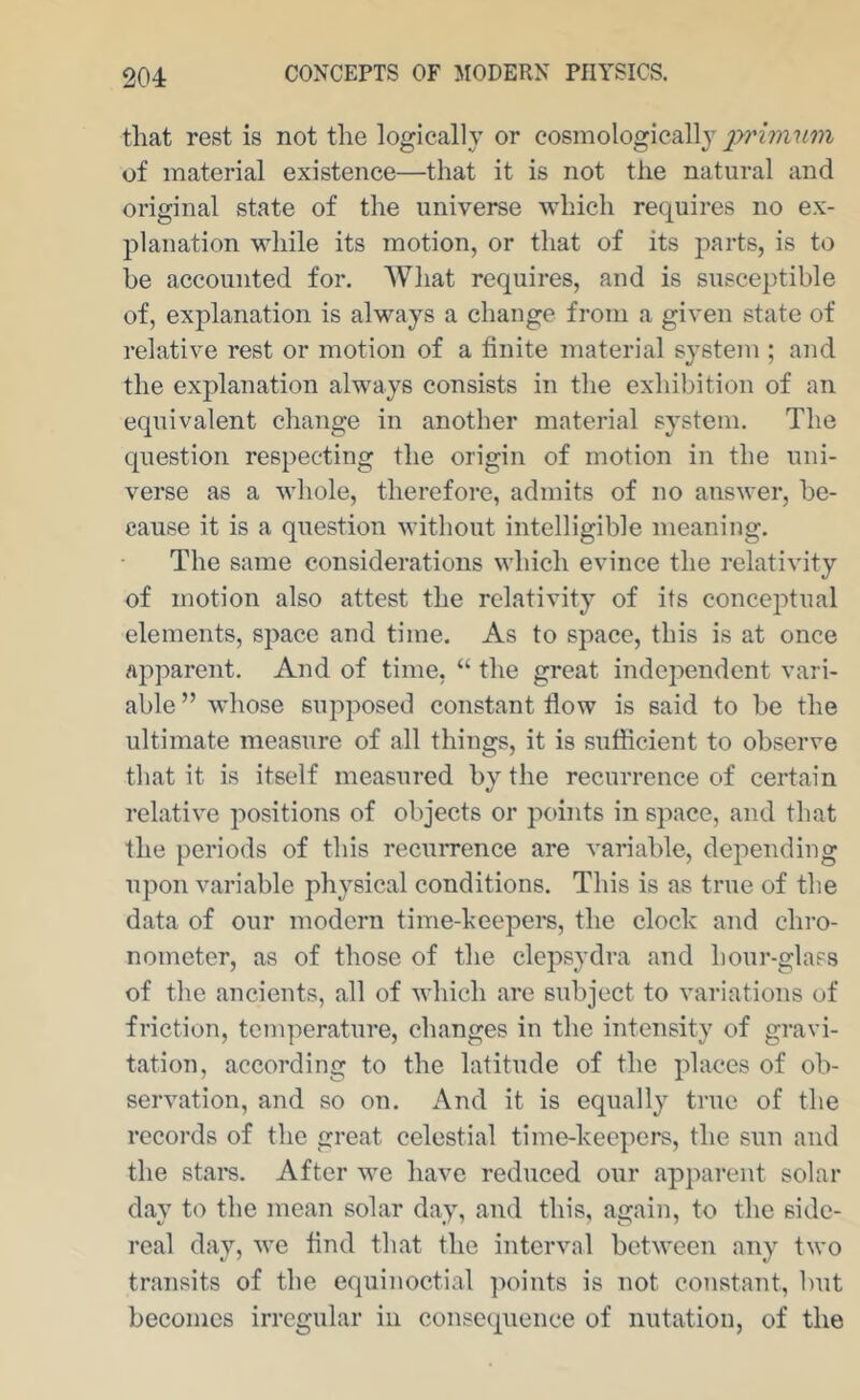 that rest is not the logically or eosmologicallj^ pi'iinum of material existence—that it is not the natural and original state of the universe which requires no ex- planation while its motion, or that of its j)art8, is to be accounted for. What requires, and is susceptible of, explanation is always a change from a given state of relative rest or motion of a finite material system ; and the explanation always consists in the exhibition of an equivalent change in another material system. The question respecting the origin of motion in the uni- verse as a whole, therefore, admits of no answer, be- cause it is a question without intelligible meaning. The same considerations which evince the relativity of motion also attest the relativity of its conceptual elements, space and time. As to space, this is at once apparent. And of time, “ the great independent vari- able ” whose supposed constant flow is said to be the ultimate measure of all things, it is sufficient to observe that it is itself measured bv the recurrence of certain •/ relative positions of objects or points in space, and that the periods of this recurrence are variable, depending upon variable physical conditions. This is as true of the data of our modern time-keepers, the clock and chro- nometer, as of those of the clepsydra and hour-glass of the ancients, all of which are subject to variations of friction, temperature, changes in the intensity of gravi- tation, according to the latitude of the places of ob- servation, and so on. And it is equally true of the records of the great celestial time-keepers, the sun and the stam. After we have reduced our apparent solar day to the mean solar day, and this, again, to the side- real day, we hnd that the interval between any two transits of the equinoctial points is not constant, but becomes irregular in consequence of nutation, of the