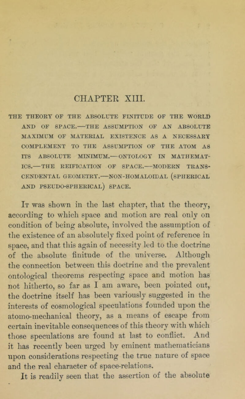CHAPTER XIII. THE THEORY OF THE ABSOLUTE FINITCDE OF THE WORLD AND OF SPACE.—THE ASSUMPTION OF AN ABSOLUTE MAXIMUM OF MATERIAL EXISTENCE AS A NECESSARY COMPLEMENT TO THE ASSUMRIION OF THE ATOM AS ITS ABSOLUTE MINIMUM.— ONTOLOGY IN MATHEMAT- ICS.—THE REIFICATION OF SPACE.—ISIODERN TRANS- CENDENTAL GEOMETRY. NON-HOMALOIDAL (SPHERICAL AND pseudo-spherical) SPACE. It was shown in the last chapter, tliat the theory, according to whicli space and motion are real only on condition of being absolute, involved the assumption of the existence of an absolutely fixed point of reference in space, and that this again of necessity led to the doctrine of the absolute finitude of the universe. Although the connection between this doctrine and the prevalent ontological theorems respecting space and motion has not hitherto, so far as I am aware, been pointed out, the doctrine itself has been variously suggested in the interests of cosmological speculations founded upon the atomo-mechanical theory, as a means of escape from certain inevitable consequences of this theory with which those speculations are found at last to conflict. And it has recently been urged by eminent mathematicians upon considerations respecting the true nature of space and the real character of space-relations. It is readily seen that the assertion of the absolute