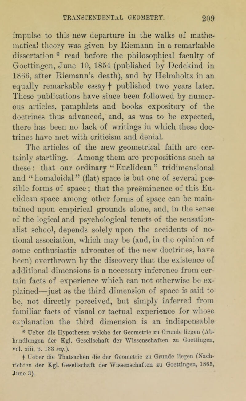 Impulse to this new departure in the walks of mathe- matical theory was given by Riemann in a remarkable dissertation * read before the philosophical faculty of Goettingen, June 10, 1854 (published by Dedekind in 1866, after Ilieinann’s death), and by Helmholtz in an equally remarkable essay f published two years later. These publications have since been followed by numer- ous articles, pamphlets and books expository of the doctrines thus advanced, and, as was to be expected, there has been no lack of writings in which these doc- trines have met with criticism and denial. The articles of the new geometrical faith are cer- tainly startling. Among them are propositions such as these : that our ordinary “ Euclidean ” tridimensional and “ homaloidal ” (flat) space is but one of several pos- sible forms of space; that the preeminence of this Eu- clidean space among other forms of space can be main- tained upon empirical grounds alone, and, in the sense of the logical and psychological tenets of the sensation- alist school, depends solely upon the accidents of no- tional association, which may be (and, in the opinion of some enthusiastic advocates of the new” doctrines, have been) overthrowm by the discovery that the existence of additional dimensions is a necessarv inference from cer- V tain facts of experience which can not otherwise be ex- plained—just as the third dimension of space is said to be, not directly perceived, but simply inferred from familiar facts of visual or tactual experience for whose explanation the third dimension is an indispensable * Ueber die Hypothesen wclchc der Geometric zu Gnmde lichen (Ab- hnndlungen der Kgl. Gcsellschaft der Wissenschaften zu Goettingen, vol. xiii, p. 133 seq.). ■f Ueber die Thatsachen die der Gcometrie zn Gnmde liegen (Nach- riclden der Kgl. Gcsellschaft der Wissenschaften zu Goettingen, 1865, June 3).