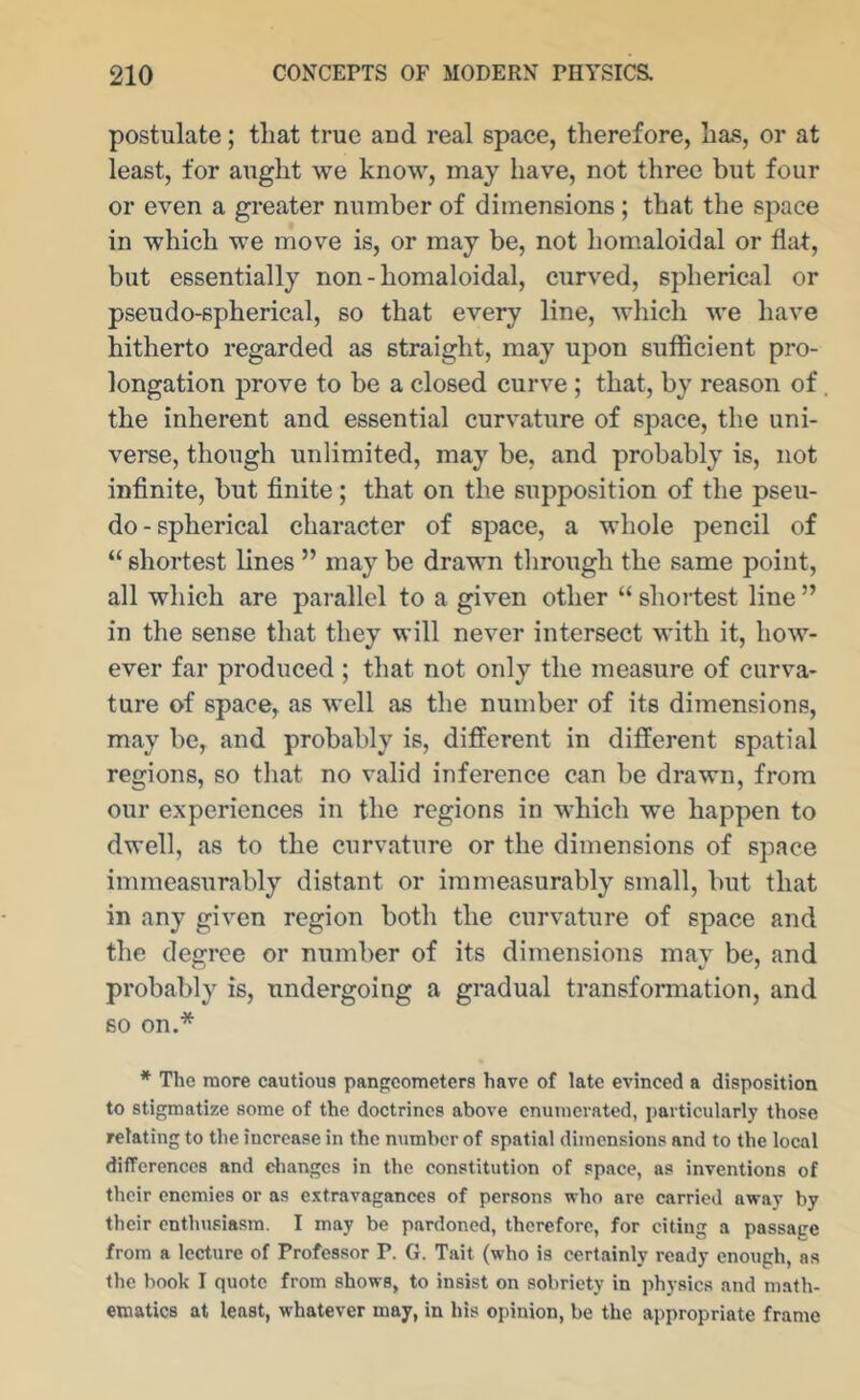 postulate; that true and real space, therefore, has, or at least, for aught we know, may have, not three but four or even a greater number of dimensions ; that the space in which we move is, or may be, not hom.aloidal or fiat, but essentially non - homaloidal, curved, spherical or pseudo-spherical, so that every line, which we have hitherto regarded as straight, may upon sufficient pro- longation prove to be a closed curve ; that, by reason of the inherent and essential curvature of space, the uni- verse, though unlimited, may be, and probably is, not infinite, but finite; that on the supposition of the pseu- do - spherical character of space, a whole pencil of “ shortest lines ” may be drawn tlirough the same point, all which are parallel to a given other “ shortest line ” in the sense that they will never intersect with it, how- ever far produced ; that not only the measure of curva- ture of space, as well as the number of its dimensions, may be, and probably is, different in different spatial regions, so that no valid inference can be drawn, from our experiences in the regions in which we happen to dwell, as to the curvature or the dimensions of space immeasurably distant or immeasurably small, but that in any given region both the curvature of space and the defrrce or number of its dimensions mav be, and probably is, undergoing a gradual transfonnation, and so on.* * The more cautious pangcometers have of late evinced a disposition to stigmatize some of the doctrines above enumerated, particularly those relating to the increase in the number of spatial dimensions and to the local difTerences and diangcs in the constitution of space, as inventions of their enemies or as extravagances of persons who are carried away by their enthusiasm. I may be pardoned, therefore, for citing a passage from a lecture of Professor P. G. Tait (who is certainly ready enough, as the book I quote from shows, to insist on sobriety in physics and math- ematics at least, whatever may, in his opinion, be the appropriate frame