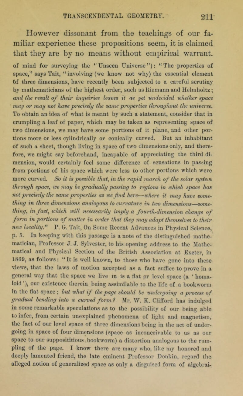 However dissonant from the teachings of our fa- miliar experience these propositions seem, it is claimed that they are by no means without empirical warrant. of mind for surveying the ‘‘Unseen Universe”): “The properties of space,” says Tait, “ involving (we know not why) the essential element 6f three dimensions, have recently been subjected to a careful scnitiny by mathematicians of the highest order, such asKiemannand Helmholtz; and the remit of their inquiries leaves it as yet undecided whether space may or may not have precisely the same properties throughout the universe. To obtain an idea of what is meant by such a statement, consider that in crumpling a leaf of paper, which may be taken as representing space of two dimensions, we may have some portions of it plane, and other por- tions more or less cylindrically or conically curved. But an inhabitant of such a sheet, though living in space of two dimensions only, and there- fore, we might say beforehand, incapable of appreciating the third di- mension, would certainly feel some difference of sensations in passing from portions of his space which were less to other portions which were more curved. So it is possible that, in the rapid march of the solar system through space, we may be gradually passing to regions in which .space has not pi-eciscly the same properties as we fnd here—where it may have some- thing in three dimensions analogous to curvature in two dimensions—some- thing, in fact, schich will necessarily imply a fourth-dimension change of form in portions of matter in order that they may adapt themselves to their new locality. P. G. Tait, On Some Recent Advances in Physical Science, p. 5. In keeping with this passage is a note of the distinguished mathe- matician, Professor J. J. Sylvester, to his opening address to the Mathe- matical and Physical Section of the British Association at Exeter, in 1869, as follows: “It is well known, to those who have gone into these views, that the laws of motion accepted as a fact suffice to prove in a general way that the space we live in is a flat or level space (a ‘ homa- loid ’), our existence therein being assimilable to the life of a bookworm in the flat space ; but what if the page should be xmdergoing a process of gradxial bending inio a curved form ? Mr. W. K. Clifford has indulged in some remarkable speculations as to the possibility of our being able to infer, from certain unexplained phenomena of light and magnetism, the fact of our level space of three dimensions being in the act of under- going in space of four dimensions (space as inconceivable to us as our space to our supposititious .bookworm) a distortion analogous to the rum- pling of the page. I know there are many who, like my honored and deeply lamented friend, the late eminent Professor Donkin, regard the alleged notion of generalized space as only a disguised form of algcbrai-