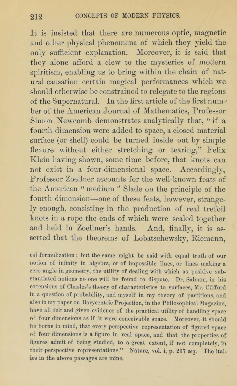 It is insisted that there are numerous optic, magnetic and other physical phenomena of which they yield the only sufficient explanation. Moreover, it is said that they alone afford a clew to the mysteries of modern spii'itism, enabling us to bring within the chain of nat- ural causation certain magical performances which we should otherwise be constrained to relegate to the regions of the Supernatural. In the first article of the first num- ber of the ximerican Journal of Mathematics, Professor Simon Newcomb demonstrates analytically that, if a fourth dimension were added to space, a closed material surface (or shell) could be turned inside out by simple flexure without either stretching or tearing,” Felix Klein having shown, some time before, that knots can not exist in a four-dimensional space. Accordingly, Professor Zoellner accounts for the well-known feats of the American “ medium ” Slade on the principle of the fourth dimension—one of these feats, however, strange- ly enough, consisting in the production of real trefoil knots in a rope the ends of which were sealed together and held in Zoellner’s hands. And, finally, it is as- serted that the theorems of Lobatschewsky, Riemann, cal formulization; but the same might be said with equal truth of our notion of infinity in algebra, or of impossible lines, or linos making a zero angle in geometry, the utility of dealing with which as positive sub- stantiated notions no one will be found to dispute. Dr. Salmon, in his extensions of Chasles’s theory of characteristics to surfaces, Mr. Clifford in a question of probability, and myself in my theory of partitions, and also in my paper on Barycentric Projection, in the Philosophical Magazine, have all felt and given evidence of the practical utility of handling space of four dimensions as if it were conceivable space. Jloreover, it should be borne in mind, that every perspective representation of figured space of four dimensions is a figure in real space, and that the properties of figttres admit of being studied, to a great extent, if not completely, in their perspective representations.” Nature, vol. i, p. 237 seq. The ital- ics in the above passages are mine.