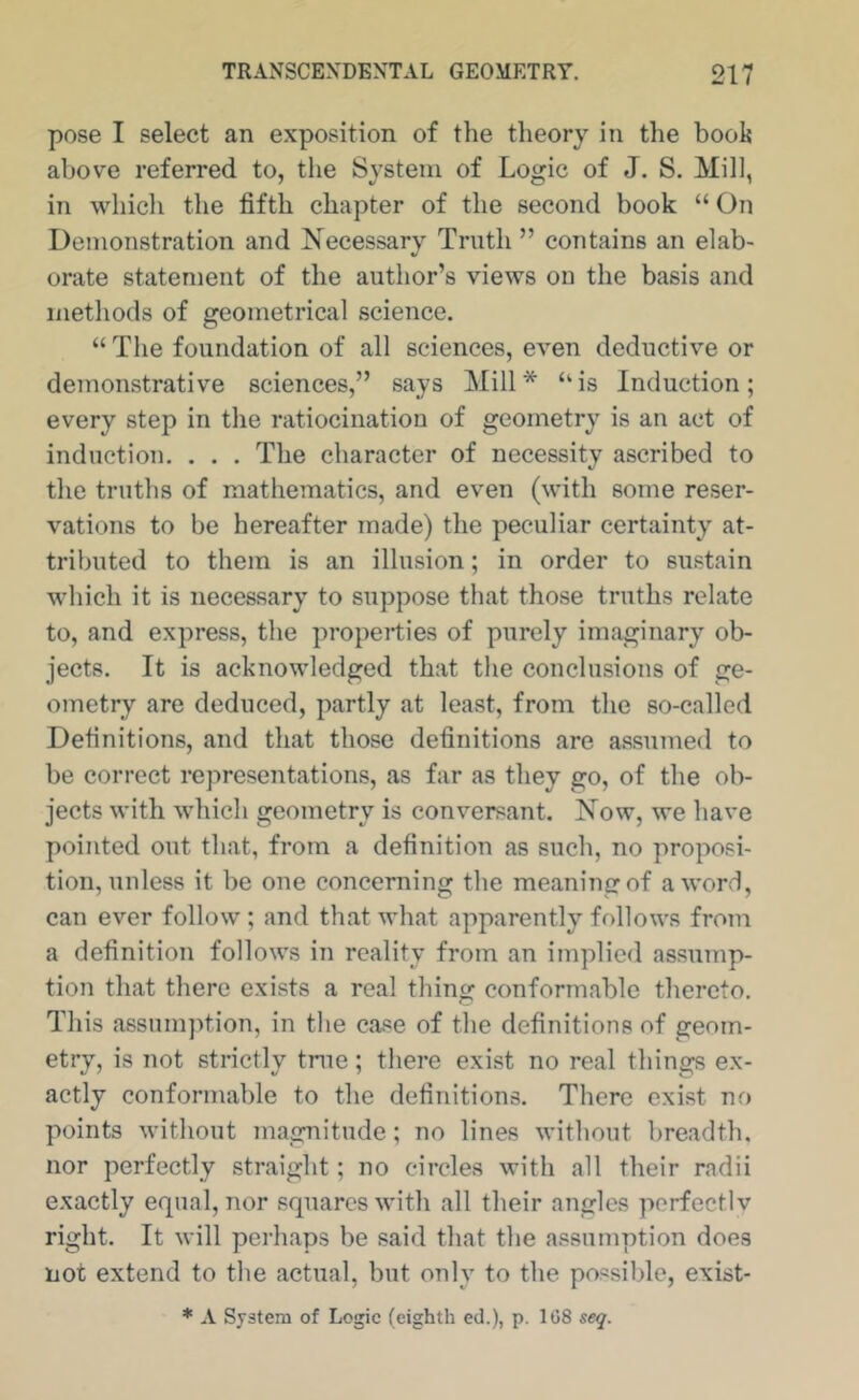 pose I select an exposition of the theory in the booh above referred to, the System of Logic of J. S. Mill, in whicli the fifth chapter of the second book “ On Demonstration and Necessary Truth ” contains an elab- orate statement of the author’s views on the basis and methods of geometrical science. “The foundation of all sciences, even deductive or demonstrative sciences,” says Mill* “is Induction; every step in the ratiocination of geometry is an act of induction. . . . The character of necessity ascribed to the truths of mathematics, and even (with some reser- vations to be hereafter made) the peculiar certainty at- tributed to them is an illusion; in order to sustain which it is necessary to suppose that those truths relate to, and express, the properties of purely imaginary ob- jects. It is acknowledged that the conclusions of ge- ometry are deduced, partly at least, from the so-called Definitions, and that those definitions are assmned to be correct representations, as far as they go, of the ob- jects with which geometry is conversant. Now, we have pointed out that, from a definition as such, no proposi- tion, unless it be one concerning the meaning of a word, can ever follow ; and that what apparently follows from a definition follows in reality from an implied assump- tion that there exists a real thing conformable thereto. This assumption, in the case of the definitions of geom- etry, is not strictly tnie; there exist no real things ex- actly conformable to the definitions. There exi.st no points without magnitude; no lines without breadth, nor perfectly straight; no circles with all their radii exactly equal, nor squares with all their angles porfectlv right. It will perhaps be said that the assumption does not extend to the actual, but only to the possible, exist- * A System of Logic (eighth ed.), p. 1G8 seq.
