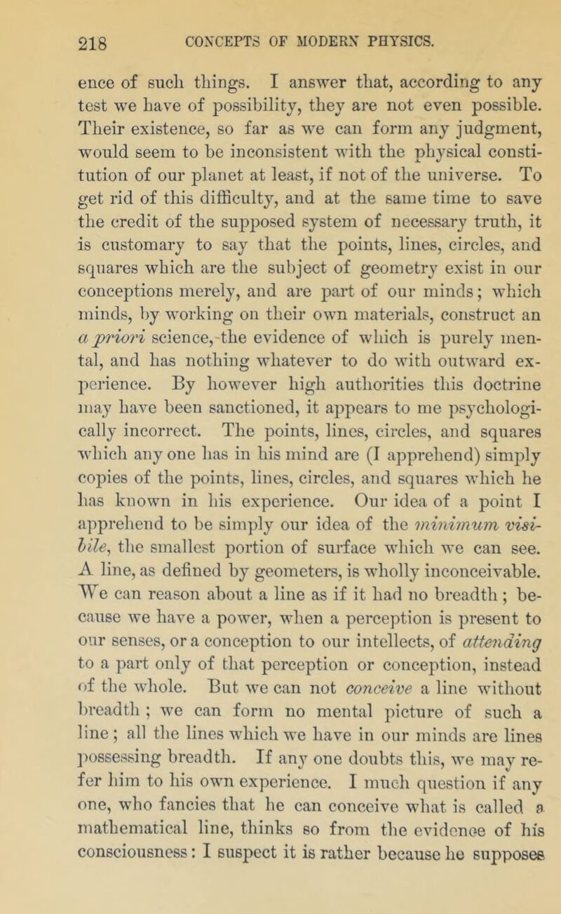 ence of such things. I answer that, according to any test we have of possibility, they are not even possible. Their existence, so far as we can form any judgment, would seem to be inconsistent with the physical consti- tution of our planet at least, if not of the universe. To get rid of this difficulty, and at the same time to save the credit of the supposed system of necessary truth, it is customary to say that the points, lines, circles, and squares which are the subject of geometry exist in our conceptions merely, and are part of our minds; which minds, by working on their own materials, construct an a jpriori science,-the evidence of which is purely men- tal, and has nothing whatever to do with outward ex- pci-ience. By however high authorities this doctrine may have been sanctioned, it appears to me psychologi- cally incorrect. The points, lines, circles, and squares which anyone has in his mind are (I apprehend) simply copies of the points, lines, circles, and squares which he has known in his experience. Our idea of a point I apprehend to be simply our idea of the minimum visi- hile, the smallest portion of surface which we can see. A line, as defined by geometers, is wholly inconceivable. We can reason about a line as if it had no breadth; be- cause we have a power, when a perception is present to our senses, ora conception to our intellects, of attending to a part only of that perception or conception, instead of the whole. But we can not conceive a line without breadth ; we can form no mental picture of such a line ; all the lines which we have in our minds are lines ])osse.ssing breadth. If any one doubts this, we may re- fer him to his own experience. I much question if any one, who fancies that he can conceive what is called a mathematical line, thinks so from the evidenoe of his consciousness: I suspect it is rather because he supposes