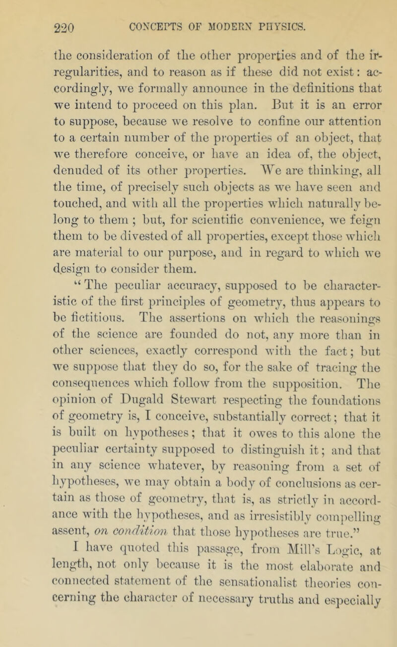 the consideration of the other properties and of the ir- regularities, and to reason as if these did not exist: ac- cordingly, we formally announce in the dchnitions that we intend to proceed on this plan. Eut it is an error to suppose, because we resolve to confine our attention to a certain number of the properties of an object, that we therefore conceive, or have an idea of, the object, denuded of its other })roperties. AVe are thinking, all the time, of precisely such objects as we have seen and touched, and with all the properties which naturally be- long to them ; but, for scientific convenience, we feign them to be divested of all properties, except those which are material to our purpose, and in regard to which we design to consider them. “ The peculiar accuracy, supposed to be character- istic of the first principles of geometry, thus aj^pears to be fictitious. The assertions on which the reasonings of the science are founded do not, any more than in other sciences, exactly correspond with the fact; but we suppose that they do so, for the sake of tracing the consequences Mdiich follow from the supposition. The opinion of Dugald Stewart respecting the foundations of geometry is, I conceive, substantially correct; that it is built on hypotheses; that it owes to this alone the peculiar certainty supposed to distinguish it; and that in any science whatever, by reasoning from a set of hypotheses, we may obtain a body of conclusions as cer- tain as those of geometry, that is, as strictly in accord- ance with the hypotheses, and as irrcsistiblv com]')elling assent, on eonclition tliat those hypotheses are true.” I have quoted this passage, from Mill's Logic, at length, not ordy because it is the most elaborate and connected statement of the sensationalist theories con- cerning the character of necessary truths and especially