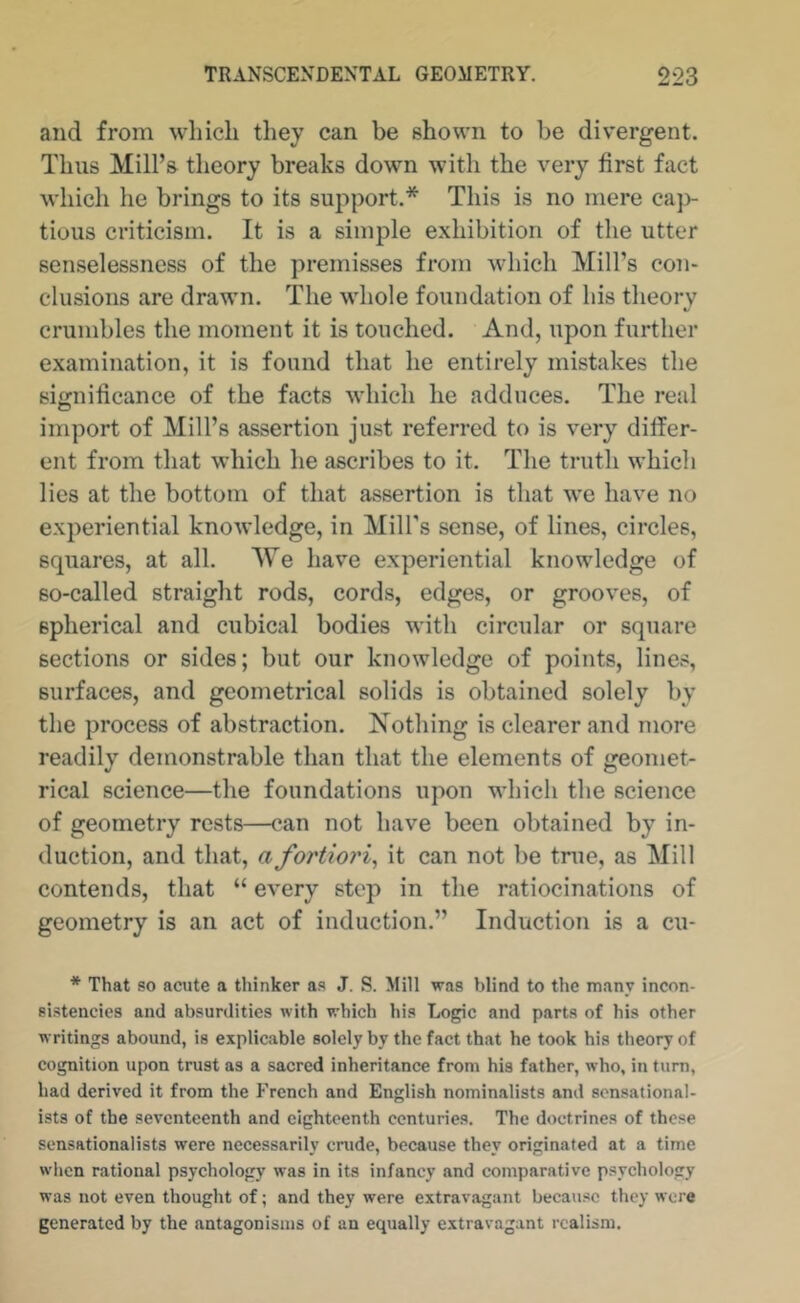 and from which they can be shown to be divergent. Thus Mill’s theory breaks down with the very first fact which he brings to its support.* This is no mere cap- tious criticism. It is a simple exhibition of the utter senselessness of the premisses from which Mill’s con- clusions are drawn. The whole foundation of his theory crumbles the moment it is touched. And, upon further examination, it is found that he entirely mistakes the significance of the facts which he adduces. The real import of Mill’s assertion just referred to is very differ- ent from that which he ascribes to it. The truth which lies at the bottom of that assertion is that we have no experiential knowledge, in Mill’s sense, of lines, circles, squares, at all. We have experiential knowledge of so-called straight rods, cords, edges, or grooves, of spherical and cubical bodies with circular or square sections or sides; but our knowledge of points, lines, surfaces, and geometrical solids is obtained solely by the process of abstraction. Nothing is clearer and more readily demonstrable than that the elements of geomet- rical science—the foundations upon which the science of geometry rests—can not have been obtained by in- duction, and that, a fortiori^ it can not be true, as Mill contends, that “ every step in the ratiocinations of geometry is an act of induction.” Induction is a cu- * That so acute a thinker as J. S. Mill was blind to the many incon- sistencies and absurdities with which his Logic and parts of his other writings abound, is explicable solely by the fact that he took his theory of cognition upon trust as a sacred inheritance from his father, who, in turn, had derived it from the French and English nominalists and sensational- ists of the seventeenth and eighteenth centuries. The doctrines of these sensationalists were necessarily crude, because they originated at a time wlicn rational psychology was in its infancy and comparative psychology was not even thought of; and they were extravagant because they were generated by the antagonisms of an equally extravagant realism.