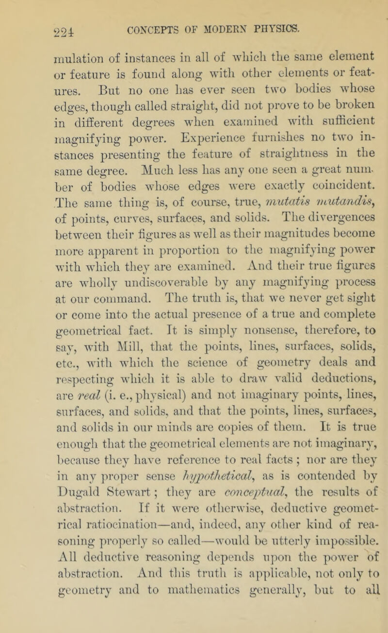 ‘224: inulation of instances in all of wliicli tlie same element or feature is found along with other elements or feat- ures. But no one has ever seen two bodies whose edges, though called straight, did not prove to be broken in different degrees when examined with sufficient magnifying power. Exi^erience furnishes no two in- stances presenting the feature of straightness in the same degree. Much less has any one seen a great mini, her of bodies whose edges were exactly coincident. The same thing is, of course, true, mutatis ntutandisy of points, curves, surfaces, and solids. The divergences between their figures as well as their magnitudes become more apparent in proportion to the magnifying power with whieh they are examined. And their true figures are wholly undiscoverable by any magnifying process at our command. The truth is, that we never get sight or eome into the actual presence of a true and complete geometrical fact. It is simply nonsense, therefore, to say, with Mill, that the points, lines, surfaces, solids, etc., with which the science of geometry deals and respecting which it is able to draw valid deductions, are real (i. e., physical) and not imaginary points, lines, surfaces, and solids, and that the points, lines, surfaces, and solids in our minds are copies of them. It is true enough that the geometrical elements are not imaginary, because they have reference to real facts ; nor are they in any proper sense hypothetical^ as is contended by Uugald Stewart; they are conceptual^ the results of abstraction. If it were otherwise, deductive geomet- rical ratiocination—and, indeed, any other kind of rea- soning projierly so called—would he utterly impossible. All deductive reasoning depends upon the power of abstraction. And this truth is applicable, not only to geometry and to mathematics generally, but to all