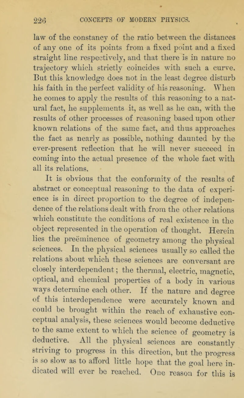 law of the constancy of the ratio between the distances of any one of its points from a fixed point and a fixed straight line respectively, and that there is in nature no trajectory which strictly coincides with such a curve. But this knowledge does not in the least degree disturb his faith in the perfect validity of his reasoning. When he comes to apply the results of this reasoning to a nat- ural fact, he supplements it, as well as he can, with the results of other processes of reasoning based upon other known relations of the same fact, and thus approaches the fact as nearly as possible, nothing daunted by the ever-present refiectioTi that he will never succeed in coming into the actual presence of the whole fact with all its relations. It is obvious that the conformity of the results of abstract or conceptual reasoning to the data of experi- ence is in direct proportion to the degree of indepen- dence of the relations dealt with from the other relations which constitute the conditions of real existence in the object represented in tlie operation of thought. Herein lies the preeminence of geometry among the physical sciences. In the physical sciences usually so called the relations about which these sciences are conv^ersant are closely interdependent; the thermal, electric, magnetic, optical, and chemical properties of a body in various ways determine each other. If the nature and degree of this interdependence were accurately known and could be brought within the reach of exhaustive con- ceptual analysis, these sciences would become deductive to the same extent to which the science of geometry is deductive. All the physical sciences are constantly stiiving to piogiess in this direction, but the progress is so slow as to afford little hope that the goal here in- dicated will ever be reached. One reason for this is
