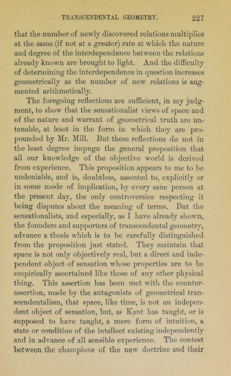 that the number of newly discovered relations multijdies at the same (if not at a greater) rate at which the nature and degree of the interdependence between the relations already known are brought to light. And the difficulty of determining the interdependence in question increases geometrically as the number of new relations is aug- mented arithmetically. The foregoing reflections are sufficient, in my judg- ment, to show that the sensationalist views of space and of the nature and warrant of geometrical truth are un- tenable, at least in the form in which they are pro- pounded by Mr. Mill. But these reflections do not in the least degree imj)ugn the general proposition that all our knowledge of the objective world is derived from experience. This proposition appears to me to be undeniable, and is, doubtless, assented to, explicitly or in some mode of implication, by every sane i')erson at the present day, the only controversies respecting it being disputes about the meaning of terms. But the sensationalists, and especially, as I have already shown, the founders and supporters of transcendental geometry, advance a thesis which is to bo carefullv distinguished from the proposition just stated. They maintain that space is not only objectively real, but a direct and inde- pendent object of sensation whose properties are to be empirically ascertained like those of any other physical thing. This assertion has been met with the counter- assertion, made by the antagonists of geometrical tran- scendentalism, that space, like time, is not an indepen- dent object of sensation, but, as Kant has taught, or is supposed to have taught, a mere form of intuition, a state or condition of the intellect existing independently and in advance of all sensible experience. The contest between the champions of the new doctrine and their