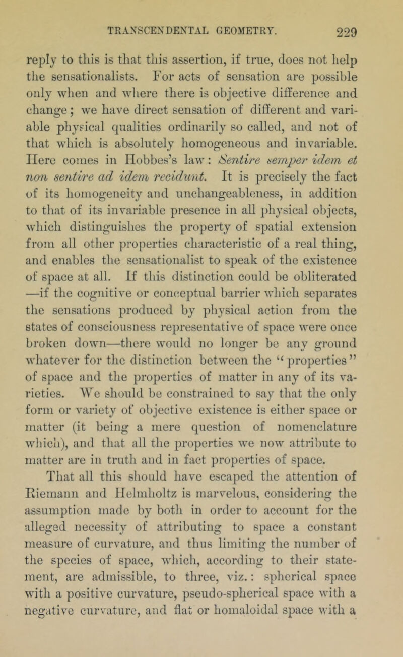 reply to this is that this assertion, if true, does not help the sensationalists. For acts of sensation are possible only when and where there is objective difference and change; we have direct sensation of different and vari- able physical qualities ordinarily so called, and not of that which is absolutely homogeneous and invariable. Here comes in Hobbes’s law: Sentire temper idem et non sentire ad idem recidunt. It is precisely the fact of its homogeneity and unchangeabloness, in addition to that of its inv^ariablc presence in all ])hysical objects, which distinguishes the property of spatial extension from all other properties characteristic of a real thing, and enables the sensationalist to speak of the existence of space at all. If this distinction could be obliterated —if the cognitive or contteptual barrier which separates the sensations produced by physical action from the states of consciousness representative of space were once broken down—there would no longer be any ground whatever for the distinction between the ‘‘ ])roperties” of space and the properties of matter in any of its va- rieties. We should be constrained to say that the only form or variety of objective existence is either space or matter (it being a mere question of nomenclature which), and that all the properties we now attnbute to matter are in truth and in fact properties of space. That all this should have escaped the attention of Itiemann and Helmholtz is marvelous, considering the assumption made by both in order to account for the alleged necessity of attributing to space a constant measure of curvature, and thus limiting the number of the species of space, which, according to their state- ment, are admissible, to three, viz.: spherical space with a positive curvature, pseudo-spherical space with a negative curvature, and flat or homaloidal space with a