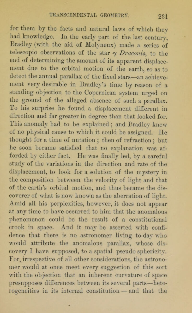 for them by the facts and natural laws of which they had knowledge. In the early part of the last century, Bradley (with the aid of Molyneux) made a series of telescopic observations of the star 7 Braconis, to the end of determining the amount of its ap])arent displace- ment due to the orbital motion of the earth, so as to detect the annual parallax of the fixed stars—an achieve- ment very desirable in Bradley’s time by reason of a standing objection to the Copernican system urged on the ground of the alleged absence of such a parallax. To his sui*prise he found a displacement different in direction and far greater in degree than that looked for. This anomaly had to be explained; and Bradley knew of no physical cause to which it could be assigned. He thouglit for a time of nutation ; then of refraction ; but he soon became satisfied that no explanation was af- forded by either fact. He was finally led, by a careful study of tlie variations in the direction and rate of the displacement, to look for a solution of the mystery in the composition between the velocity of light and that of the earth’s orbital motion, and thus became the dis- coverer of what is now known as the aberration of light. Amid all his perplexities, however, it does not appear at any time to have occurred to him that the anomalous jdienomenon could be the result of a constitutional c*rook in space. xVnd it may be asserted with confi- dence that there is no astronomer living to-day who would attribute the anomalous parallax, whose dis- covery I have supposed, to a spatial pseudo sphericity. For, irrespective of all other considerations, the astrono- mer would at once meet every suggestion of this sort with the objection that an inherent curvature of space ]u-esuppo8cs differences between its several parts—hete- rogeneities in its internal constitution — and that the