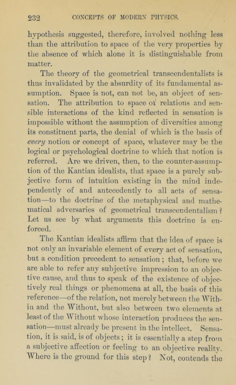 hypothesis suggested, therefore, involved notliing less than the attribution to space of the very properties by the absence of which alone it is distinguishable from matter. The theory of the geometrical transcendentalists is thus invalidated by the absurdity of its fundamental as- sumption. Space is not, can not be, an object of sen- sation. The attribution to space of relations and sen- sible interactions of the kind reflected in sensation is impossible without the assumption of diversities among its constituent parts, the denial of which is the basis of every notion or concept of space, whatever may be the logical or psychological doctrine to which that notion is referred. Are we driven, then, to the counter-assump- tion of the Kantian idealists, that space is a purely sub- jective form of intuition existing in the mind inde- pendently of and antecedently to all acts of sensa- tion—to the doctrine of the metaphysical and mathe- matical adversaries of geometrical transcendentalism ? Let us see by what arguments this doctrine is en- forced. The Kantian idealists affirm that the idea of space is not only an invariable element of eveiy act of sensation, but a condition precedent to sensation ; that, before we are able to refer any subjective impression to an objec- tive cause, and thus to speak of the existence of objec- tively real things or phenomena at all, the basis of this reference—of the relation, not merely between the With- in and the Without, but also between two elements at least of the ^\ ithout whose interaction ]n’oduces the sen- sation—must already be present in the intellect. Sensa- tion, it is said, is of objects; it is essentially a step from a subjective affection or feeling to an objective reality. Where is the ground for this step? Not, contends the