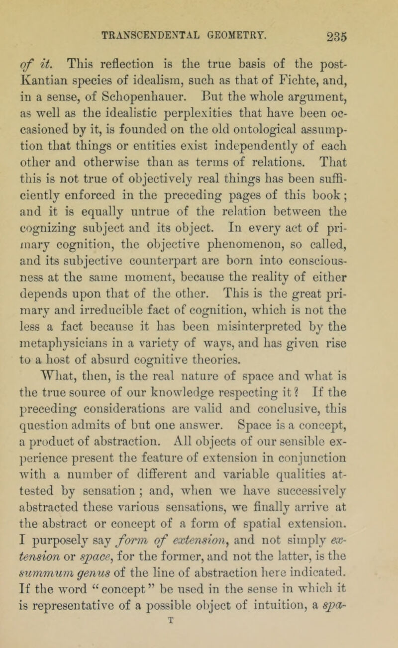 of it. This reflection is the true basis of the post- Kantian species of idealism, such as that of Fichte, and, in a sense, of Schopenhauer. But the whole argument, as well as the idealistic perplexities that have been oc- casioned by it, is founded on the old ontological assump- tion that things or entities exist independently of each other and otherwise than as terms of relations. That this is not true of objectively real things has been suffi- ciently enforced in the preceding pages of this book; and it is equally untrue of the relation between the cognizing subject and its object. In every act of pri- mary cognition, the objective phenomenon, so called, and its subjective counterpart are born into conscious- ness at the same moment, because the reality of either depends upon that of the other. This is the great pri- mary and irreducible fact of cognition, which is not the less a fact because it has been misinterpreted by the metaphysicians in a variety of ways, and has given rise to a host of absurd cognitive theories. Wliat, then, is the real nature of space and what is the true source of our knowledge respecting it ? If the preceding considerations are valid and conclusive, this question admits of but one answer. Space is a concept, a product of abstraction. All objects of our sensible ex- ])erience present the feature of extension in conjunction with a number of different and variable qualities at- tested by sensation ; and, when we have successively abstracted these various sensations, we finally arrive at the abstract or concept of a form of spatial extension. I purposely say form of extension^ and not simply ex- tension or space., for the former, and not the latter, is the summiim genus of the line of abstraction here indicated. If the word “concept” be used in the sense in which it is representative of a possible object of intuition, a sjyor T