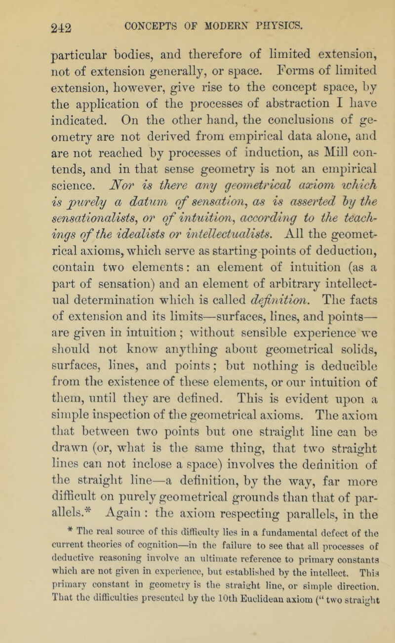 2tt2 particular bodies, and therefore of limited extension, not of extension generally, or space. Forms of limited extension, however, give rise to the concept space, by the application of the processes of abstraction I have indicated. On the other hand, the conclusions of ge- ometry are not derived from empirical data alone, and are not reached by processes of induction, as Mill con- tends, and in that sense geometry is not an empirical science. Nor is there any geometrical axiom which is purely a datum of sensation, as is asserted hy the sensationalists, or of intuition, according to the teach- ings of the idealists or intellectualists. All the geomet- rical axioms, which serve as starting points of deduction, contain two elements: an element of intuition (as a part of sensation) and an element of arbitrary intellect- ual determination which is called definition. The facts of extension and its limits—surfaces, lines, and points— are given in intuition ; without sensible experience we should not know anything about geometrical solids, surfaces, lines, and points; but nothing is deducible from the existence of these elements, or our intuition of them, until they are defined. This is evident upon a simple inspection of the geometrical axioms. The axiom that between two points but one straight line can be drawn (or, what is the same thing, that two straight lines can not inclose a space) involves the definition of the straight line—a definition, by the way, far more difficult on purely geometrical grounds than that of par- allels.* Again : the axiom respecting parallels, in the * The real source of this ditticulty lies in a fundamental defect of the current theories of cognition—in the failure to see that all processes of deductive reasoning involve an ultimate reference to primary constants which are not given in experience, but established by the intellect. This primary constant in geometry is the straisilit line, or simple direction. That the difficulties presented by the 10th Euclidean axiom {“ two straiglit