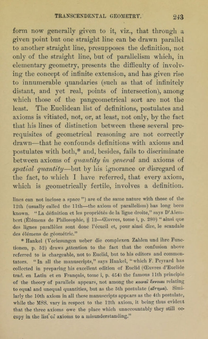 form now generally given to it, viz., that through a given point but one straight line can be drawn parallel to another straight line, presupposes the detinition, not only of the straight line, but of parallelism which, in elementary geometry, presents the difficulty of involv- ing the concept of intinite extension, and has given rise to innumerable (piandaries (such as that of infinitely distant, and yet real, points of intersection), among which those of the pangeometncal sort arc not the least. The Euclidean list of definitions, postulates and axioms is vitiated, not, or, at least, not only, by the fact that his lines of distinction between these several pre- requisites of geometrical reasoning are not correctly drawn—that he confounds definitions with axioms and postulates with both,* and, besides, fails to discriminate between axioms of quantity in general and axioms of spatial quantity—but by his ignorance or disregard of the fact, to which I have referred, that every axiom, which is geometrically feifile, involves a definition. lines can not Inclose a space ”) are of the same nature with those of the 12th (usually called the 11th—the axiom of parallelism) has long been known. “ La definition ct les proprietes de la ligne droite,” says D’Alem- bert (ItHdmens de Philosophic, § 12—OCuvres, tome i, p. 280) “ainsi que des lignes parallelcs sont done I’ccucil et, pour ainsi dire, le scandale des ei6mens de geometric.” * Rankel (V'orlesimgcn ueber die complexen Zahlcn und ihre Func- tionen, p. 62) draws attention to the fact that the confusion above referred to is chargeable, not to Euclid, but to his editors and commen- tators. “In all the manuscripts,” says Ilankel, “which F. Peyrard has collected in preparing his excellent edition of Euclid (Q'iuvres d’Eucliile trad, en Latin et en Fran9ais, tome 1, p. 464) the famous 11th principle of the theory of parallels appears, not among the Koivat (vvoiai relating to equal and unequal quantities, but as the 5th postulate {ciTT^na). Simi- larly the 10th axiom in all these manuscripts appears as the 4th postulate, while the MSS. vary in respect to the 12th axiom, it being thus evident that the three axioms owe the place which unaccountably they still oc- cupy in the list*of axioms to a misunderstanding.”