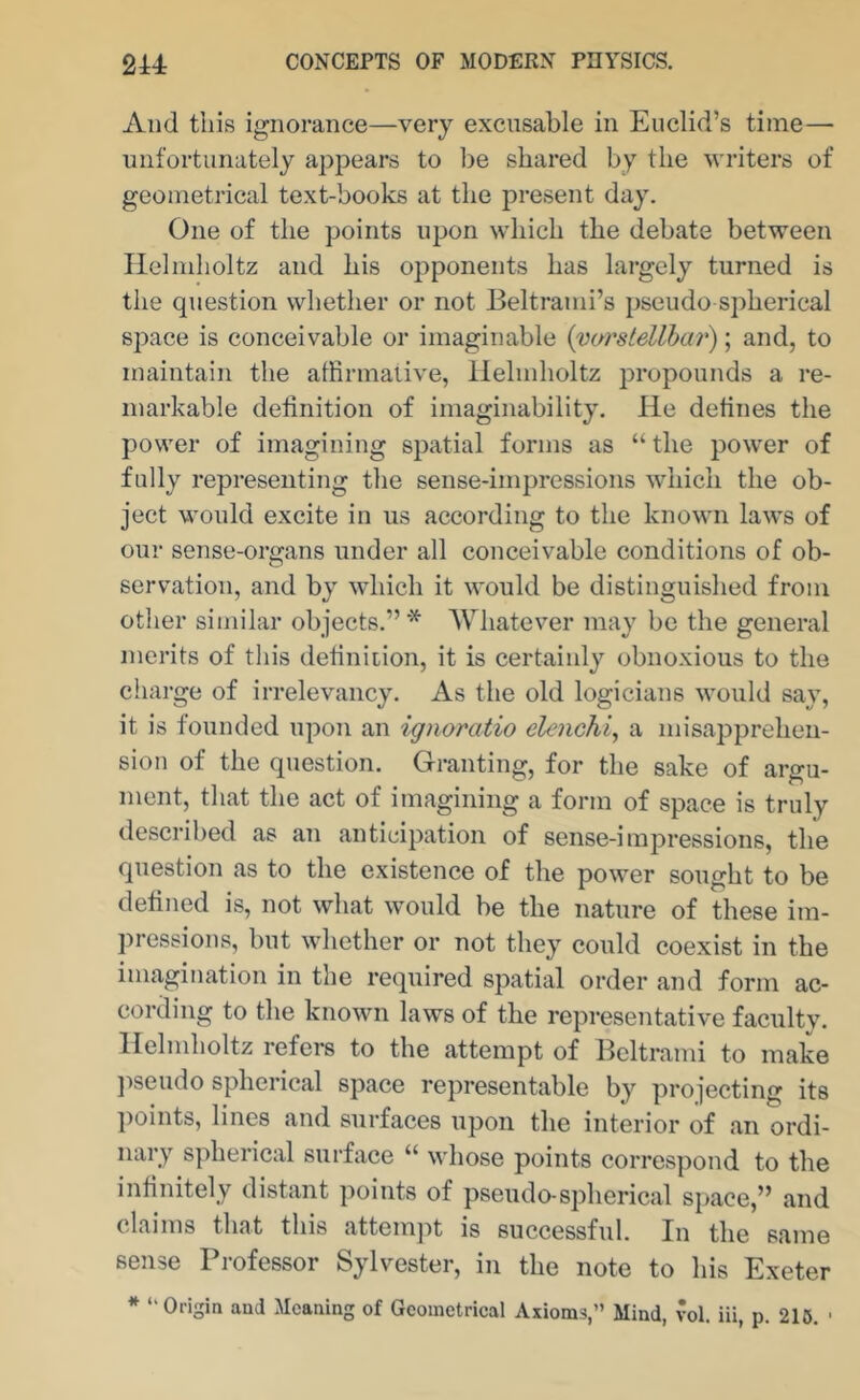 And this ignorance—very excusable in Euclid’s time— unfortunately appears to be shared by the writers of geometrical text-books at the present day. One of the points upon which the debate between Helmholtz and his opponents has largely turned is the question whether or not Beltrami’s pseudo spherical space is conceivable or imaginable {varstellhm'); and, to maintain the affirmative, llehnholtz propounds a re- markable definition of imaginability. He defines the power of imagining spatial forms as “ the power of fully representing the sense-impressions which the ob- ject would excite in us according to the known laws of our sense-organs under all conceivable conditions of ob- servation, and by which it would be distinguished from other similar objects.”* Whatever may be the general merits of this definiiion, it is certainly obnoxious to the charge of irrelevancy. As the old logicians would say, it is founded upon an ignoratio elenchi, a misapprehen- sion of the question. Granting, for the sake of argu- ment, that the act of imagining a form of space is truly described as an anticipation of sense-impressions, the question as to the existence of the power sought to be defined is, not what would be the nature of these im- pressions, but whether or not they could coexist in the imagination in the required spatial order and form ac- cording to the known laws of the representative faculty. Helmholtz refei-s to the attempt of Beltrami to make jiseudo spherical space representable by projecting its points, lines and surfaces upon the interior of an ordi- nary spherical surface “ whose points correspond to the infinitely distant points of pseudo-spherical space,” and claims that this attemjit is successful. In the same sense Professor Sylvester, in the note to his Exeter * “Origin and Meaning of Geometrical Axioms,” Mind, vol. iii, p. 215. •