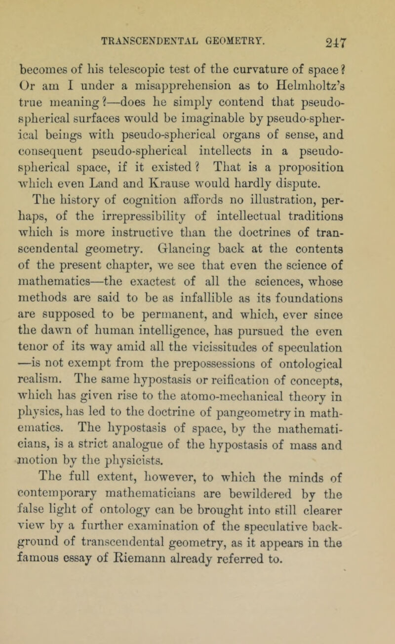 becomes of his telescopic test of the curvature of space ? Or am I under a misapprehension as to Helmholtz’s true meaning?—does he simply contend that pseudo- spherical surfaces would be imaginable by pseudo-spher- ical beings with pseudo-spherical organs of sense, and consequent pseudo-spherical intellects in a pseudo- spherical space, if it existed ? That is a proposition which even Land and Krause would hardly dispute. The history of cognition affords no illustration, per- haps, of the irrepressibility of intellectual traditions which is more instructive than the doctrines of tran- scendental geometry. Glancing back at the contents of the present chapter, we see that even the science of mathematics—the exactest of all the sciences, whose methods are said to be as infallible as its foundations are supposed to be permanent, and which, ever since the dawn of human intelligence, has pursued the even tenor of its way amid all the vicissitudes of speculation —is not exempt from the prepossessions of ontological realism. The same hypostasis or reification of concepts, which has given rise to the atomo-mechanical theory in j)hysics, has led to the doctrine of pangeometry in math- ematics. The hypostasis of space, by the mathemati- cians, is a strict analogue of the hypostasis of mass and jnotion by the physicists. The full extent, however, to which the minds of contemporary mathematicians are bewildered by the false light of ontology can be brought into still clearer view by a further examination of the speculative back- ground of transcendental geometry, as it appears in the famous essay of Riemann already referred to.