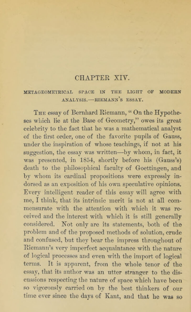 CHAPTER XIV. METAGEOMETRIC AL SPACE LN THE LIGHT OF MODERN ANALYSIS.—RIEMANn's ESSAY'. The essay of Bernhard Riemann, “ On the Hypothe- ses which lie at the Base of Geometry,” owes its great celebrity to the fact that he was a mathematical analyst of the first order, one of the favorite pupils of Gauss, under the inspiration of whose teachings, if not at his suggestion, the essay was written—by whom, in fact, it was presented, in 1854, shortly before his (Gauss’s) death to the philosophical faculty of Goettingen, and by whom its cardinal propositions were expressly in- dorsed as an exposition of his own speculative opinions. Every intelligent reader of this essay will agree with me, I think, that its intrinsic merit is not at all com- mensurate with the attention with whicli it was re- ceived and the interest with which it is still generally considered. Hot only are its statements, both of the problem and of the proposed methods of solution, crude and confused, but they bear the impress throughout of Riemann’s very imperfect acquaintance with the nature of logical processes and even with the import of logical terms. It is apparent, from the whole tenor of the essay, that its author was an utter stranger to the dis- cussions respecting the nature of space which have been so vigorously carried on by the best thinkers of our time ever since the days of Kant, and that he was so