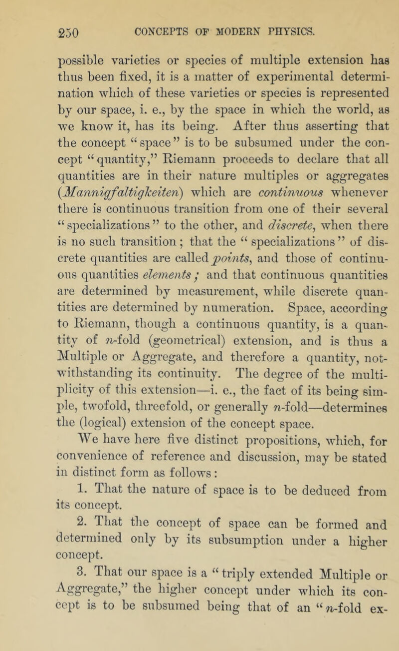 possible varieties or species of multiple extension has thus been fixed, it is a matter of experimental determi- nation which of these varieties or species is represented by our space, i. e., by the space in which the world, as we know it, has its being. After thus asserting that the concept “ space ” is to be subsumed under the con- cept “ quantity,” Riemann proceeds to declare that all quantities are in their nature multiples or aggregates {Mannigfaltigkeiten) which are continuous whenever there is continuous transition from one of their several “ specializations ” to the other, and discrete^ when there is no such transition; that the “ specializations ” of dis- crete quantities are called and those of continu- ous quantities elements / and that continuous quantities are determined by measurement, while discrete quan- tities are deteniiined by numeration. Sj^ace, according to Riemann, though a continuous quantity, is a quan- tity of 7i-fold (geometrical) extension, and is thus a Multiple or Aggregate, and therefore a quantity, not- withstanding its continuity. The degree of the multi- plicity of this extension—i. e., the fact of its being sim- ple, twofold, threefold, or generally w-fold—determines the (logical) extension of the concept space. We have here five distinct propositions, which, for convenience of reference and discussion, may be stated in distinct form as follows: 1. That the nature of space is to be deduced from its concept. 2. That the concept of space can be formed and determined only by its subsumption under a higher concept. 3. That our space is a “ triply extended Multiple or Aggregate,” the higher concept under which its con- cept is to be subsumed being that of an “ n-fold ex-