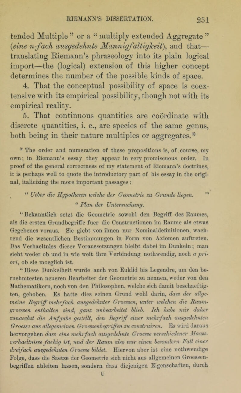 tended Multiple ” or a “ multiply extended Aggregate ” {eine n-fach ausgedehnte Mannigfaltigkeit\ and that— translating Riemann’s phraseology into its plain logical import—the (logical) extension of this higher concept determines the number of the possible kinds of space. 4. That the conceptual possibility of space is coex- tensive with its empirical possibility, though not with its empirical reality. 5. That continuous quantities are coordinate wdth discrete quantities, i. e., are species of the same genus, both being in their nature multiples or aggregates.* * The order and numeration of these propositions is, of course, my own; in Riemann’s essay they appear in very promiscuous order. In proof of the general correctness of my statement of Kicinann’s doctrines, it is perhaps well to quote the introductory part of his essay in the origi- nal, italicizing the more important passages : I “ Ueber die Hyjjothcsen welche dcr Geometnc zu Grunde liegen. “ Plan der Untersnehung. “ Beknnntlich setzt die Gcometrie sowohl den Begriff des Raumes, als die ersten GrundbogrilTe fuer die Constructionen im Raume als etwas Gegebencs voraus. Sie giebt von il\nen nur Nominaldefinitionen, waeh- rend die wesentlichen Bcstiinmungcn in Form von Axiomen auftreten. Das Verhaeltniss dicser Voraussetzungen bleibt dabei im Dunkcln; man .sieht weder ob und in wic weit ihre Verbindung nothwendig, noch a pri- ori, ob sie moeglich ist. “ Dicse Dunkelheit wurde auch von Euklid bis Legendre, um den be- ruehmtesten ncueren Bearbeiter dcr Geometric zu nennen, weder von den Mathematikern, noch von den Philosophen, welche sich damit beschaeftig- ten, gehoben. Es hatte dies scinen Grund wohl darin, dans der allge- meine Begriff mchrfach ansgedehntcr Groessen, unter welchen die Baum- groexsen enthalten sind, gavz unbearbeilet blieb. Jck habe mir daher zunaechst die Aufgahe gcslellt, den Begriff einer mehrfach ausgedehnicn Groesse aus allegemeinen Groeaxenbegriffen zu construiren. Es wird daraus hervorgehen dass eine mehrfach nmgedehnte Groexse verschiedener Mmm- vcrhaeltnisse fachig ist, nnd der Raum also nur einen besondem Pall einer dreifach ausgedehnten Groesse bildet. Iliervon aber ist cine nothwcudige Folge, dass die Saetze dcr Geometric sich nicht aus allgemcinen Groessen- begriffen ableiten lassen, sondern dass diejenigen Eigcnschaften, durch U