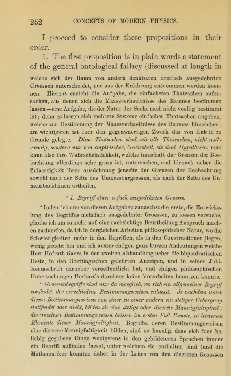 I proceed to consider these propositions in their order. 1. The first proposition is in plain wo)*ds a statement of the general ontological fallacy (discussed at length in welche sich der Raum von andem denkbaren dreifach ausgedehntcn Groessen unterschcidet, nur aus der Erfahrung entnoinmen werden koen- nen. Hieraus enstcht die Aufgabe, die einfacbsten Thatsachen aufzu- Buchen, aus denen sich die Maassverhaeltnisse des Raumes bestimmen lassen—cine Aufgabe, die derNatur der Sachenach nicht voellig bestimmt ist; denn es lassen sich mehrere Systcine einfacher Thatsachen angeben, welche zur Bestimmung der Maassverhaeltnisse des Raumes hinreichen ; am wichtigsten ist fucr den gegenwaertigen Zweek das von Euklid zu Grunde gelegte. Dicse Thatsachen sind, wie aUe Thatsachen, nicht noth- wendig, sonde^'n nur von cmpirischei', Gim.'issheit, sic sind Hypothesen, mau kann also ihre Wahrscheinlichkeit, welche innerhalb der Grenzen der Bco- bachtung allerdings schr gross ist, untersuchen, und hienach ueber die Zulaessigkeit ihrer Ausdehnung jenseits der Grenzen der Beobachtung sowohl nach der Scite des Unmessbargrossen, als nach dor Seite des Un- mcssbarkleinen urtheilen. “ I. Bcgriff eincr n-fach ausgedehntcn Groesse. “ Indem ich nun von diesen Aufgabcn zunaechst die erste, die Entwicke- lung des Begriffes mehrfach ausgedehnter Groessen, zu loesen versuche, glaube ich urn somehr auf cine nachsichtige Beurtheilung Anspruch mach- en zuduerfen, da ich in dcrgleichen Arbciten philosophischer Natur, wo die Schwierigkeiten mehr in den Begriffen, als in den Constructionen liegen, wenig geuebt bin unil ich ausser einigen ganz kurzen Andeutungen welche Herr Ilofrath Gauss in der zweiten Abhandlung ueber die biquadratischen Rcste, in den Goettingischen gelehrten Anzeigen, und in seiner Jubi- laeumschrift darueber veroeffentliclit hat, und einigen philosophischen Untersuchungen Herbart’s durchaus keine Vorarbeiten benutzen konnte. “ Groessenbegriffe sind nur da moeglich, wo sich ein allgemeiner Begrijf vorfindef, der verschiedene Bestimmungsweisen zulaesst. Je nachdem unit r diesen Bestin}mungs2veisen von dner zu einer andern ein ste/iger Uebergang stattjindet oder nicht, bilden sic cine stetige oder discrete Mannigfaltigkeit ; die cinzclnen Bcstimmungsiceisen heissen im ersien F'all Punctc, in leizterun B'feinente dieser MannigfaJligkeit. BegriflPe, deren Bestimmungsweisen eine discrete Mannigfaltigkeit bilden, sind so haeufig, dass sich fuer be- licbig gegebene Binge wenigstens in den gebildcteren Sprachen imnier ein Begriff auflindcn laesst, untcr welchcm sie enthalten sind (und die Matheiuatiker konnten daher in der Lchre von den discrcten Groessen