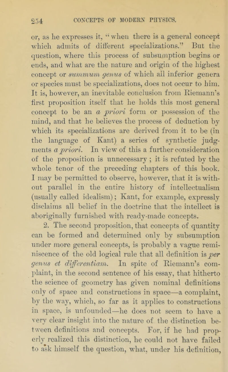 or, as lie expresses it, when there is a general concept which admits of dilferent specializations.” But the question, where this process of subsuinption begins or ends, and what are the nature and origin of the highest concept or mmmum geims of which all inferior genera or species must be specializations, does not occur to him. It is, however, an inevitable conclusion from Biemann’s first proposition itself that he holds this most general concept to be an a priori form or possession of the mind, and that he believes the process of deduction by which its s23ecializations are derived from it to be (in the language of Kant) a series of synthetic judg- ments a j)riori. In view of this a further consideration of the proposition is unnecessary ; it is refuted by the whole tenor of the preceding chapters of this book. I may be permitted to observe, however, that it is with- out parallel in the entire history of intellectualism (usually called idealism); Kant, for example, expressly disclaims all belief in the doctrine that the intellect is aboriginally furnished with ready-made concepts. 2. The second proposition, that concepts of quantity can be formed and determined only by subsumption under more general concepts, is probably a vague remi- niscence of the old logical rule that all definition \Qj)er genus et differentiam. In spite of Biemann’s com- jdaint, in the second sentence of his essay, that hitherto the science of geometry has given nominal definitions only of space and constructions in space—a coinjilaint, by the way, ndiich, so far as it apj^lies to constructions in space, is unfounded—he does not seem to have a very clear insight into the nature of the distinction be- tween definitions and concepts. For, if he had prop*- erly realized this distinction, he could not have failed to a*sk himself the question, what, under his definition.