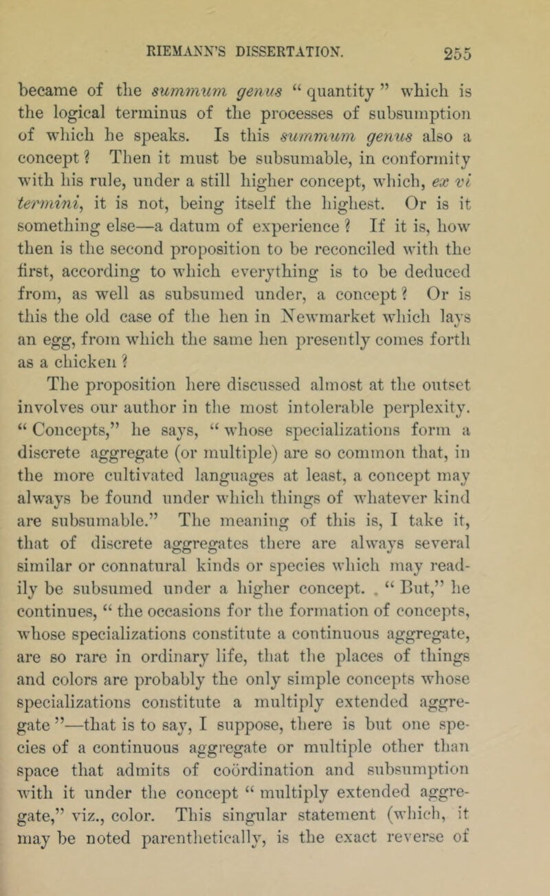 became of tlie summxim genus “ quantity ” which is the logical terminus of the processes of subsumption of which he speaks. Is this snmmum genus also a concept ? Then it must be subsumable, in conformity with his rule, under a still higher concept, which, ex vi termini^ it is not, being itself the highest. Or is it something else—a datum of experience ? If it is, how then is the second proposition to be reconciled with the tirst, according to which everything is to be deduced from, as w^ell as subsumed under, a concept ? Or is this the old case of the hen in Xewmarket which lavs %j an egg, from which the same hen presently comes forth as a chicken ? The proposition here discussed almost at the outset involves our author in the most intolerable perplexity. “ Concepts,” he says, “ whose specializations form a discrete aggregate (or multiple) are so common that, in the more cultivated languages at least, a concept may alw'ays be found under which things of whatever kind are subsumable.” The meaning of this is, I take it, that of discrete aggregates there are ahvays several similar or connatural kinds or species which may read- ily be subsumed under a higher concept. . “ But,” he continues, “ the occasions for the formation of concepts, whose specializations constitute a continuous aggregate, are so rare in ordinary life, that the places of things and colors are probably the only simple concepts whose specializations constitute a multiply extended aggre- gate ”—that is to say, I suppose, there is but one spe- cies of a continuous aggregate or multiple other than space that admits of coordination and subsumption with it under the concept “ multiply extended aggre- gate,” viz., color. This singular statement (which, it may be noted parenthetically, is the exact reverse of