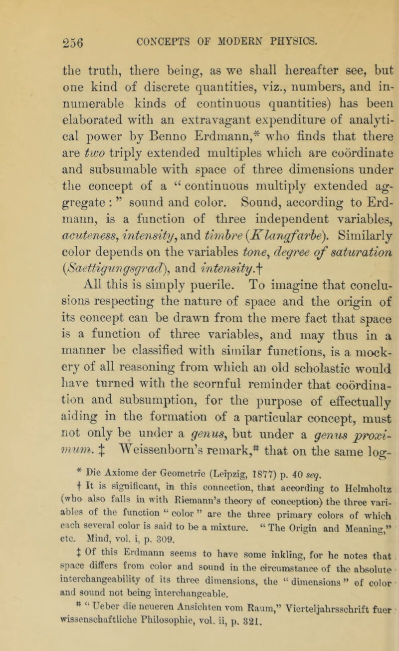 the truth, there being, as we shall hereafter see, but one kind of discrete quantities, viz., numbers, and in- numerable kinds of continuous quantities) has been elaborated with an extravagant expenditure of analyti- cal power by Benno Erdmann,* who finds that there are two triply extended multiples M’hich are coordinate and subsumable Math space of three dimensions under the concept of a “ continuous multiply extended ag- gregate : ” sound and color. Sound, according to Erd- mann, is a function of three independent variables, acuteness, intensity, and timhre {Khuiyfarhe). Similarly color depends on the variables tone, degree of saturation {Saettigiingsgrad), and intemity.^ All this is simply puerile. To imagine that conclu- sions respecting the nature of space and the oiigin of its concept can be drav-n from the mere fact that space is a function of three variables, and may thus in a manner be classified with similar functions, is a mock- ery of all reasoning from which an old scholastic Mmuld have turned M’ith the scornful reminder that coordina- tion and subsumption, for the purpose of effectually aiding in the formation of a particular concept, must not only be under a genus, but under a genus proxi- m um.:}: ’Weissenborn’s remark,* that on the same log- * Die Axionie der Geometrie (Leipzig, 1877) p. 40 seq. f It is significant, in this connection, that according to Ilclnaholtz (who also falls in with Rieinann’s theory of concepticm) the three vari- ables of the function “ color ” are the tliree primary colors of which each several color is said to l>e a mixture. “ The Origin and Meaning,” etc. Mind, vol. i, p. 309. X Of this Erdmann seems to have some inkling, for he notes that space differs from color and sound in the circumstance of the absolute interchangeability of its three dimensions, the “ dimensions ” of color and sound not being interchangeable. » ‘‘ Ueber die neueren Ansichten vom Raum,” Vicrteljahrsschrift fuer wissenschaftliche Philosophic, vol. ii, p. 321.