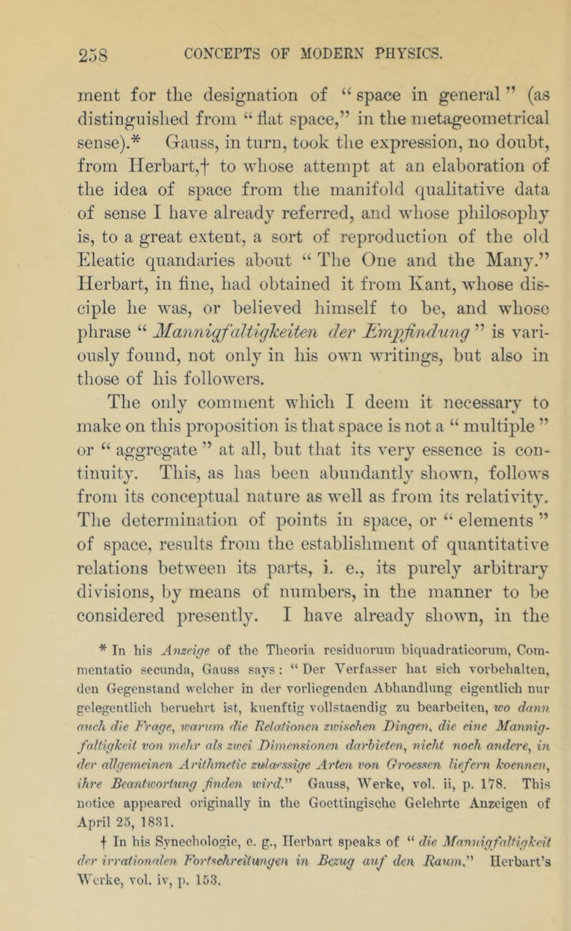 merit for the designation of “ space in general ” (as distinguished from “ flat space,” in the metageometrical sense).* Ganss, in turn, took the expression, no doubt, from Ilerhartjf to whose attempt at an elaboration of the idea of space from the manifold qualitative data of sense I have already referred, and whose jihilosophy is, to a great extent, a sort of reproduction of the old Eleatic quandaries about “ The One and the Many.” Herbart, in tine, had obtained it from Kant, whose dis- ciple he was, or believed himself to be, and whose phrase “ Majiniqfaltiglceiten der Empjiiidung ” is vari- ously found, not only in his own writings, but also in those of his followers. The only comment which I deem it necessary to make on this proposition is that space is not a “ multiple ” or “ aggregate ” at all, but that its very essence is con- tinuity. This, as has been abundantly shown, follows from its conceptual nature as well as from its relativity. The determination of points in space, or “ elements ” of space, results from the establishment of quantitative relations between its parts, i. e., its purely arbitrary divisions, by means of numbers, in the manner to be considered presently. I have already shown, in the * In his Amcige of the Theoria rcsiduorum biquadraticorum, Cora- mcntatio secunda, Gauss says: “ Der Verfasser hat sich vorbehalten, den Gegonstand welcher in der vorlicgcndcn Abhandlung eigentlich nur gclegentlieh beruehrt ist, kuenftig vollstaendig zu bearbeiteu, wo dann auch die fVnge, vjarum die Relnlion^n ztciftchen Dingeiu die eine Mannig- faltigkeit von mehr ats zirei Dimennoncn darhieten, nicht noeh andcre, in der allgemeinen Arithmetic zulaesnge Artai von Groesxcn liefem koennen, ihre Bcantivortung Jinden wird. Gauss, Werke, vol. ii, p. IVS. This notice appeared originally in the Gocttingischc Gelehrte Auzeigen of April 25, 1881. f In his Synechologie, c. g., Herbart speaks of “ die MnnnigfolHgkcit der irrationalen Fortxehreitwigen in Bezug auj' den liaum'' Ilerbart’s Werke, vol. iv, p. 153.
