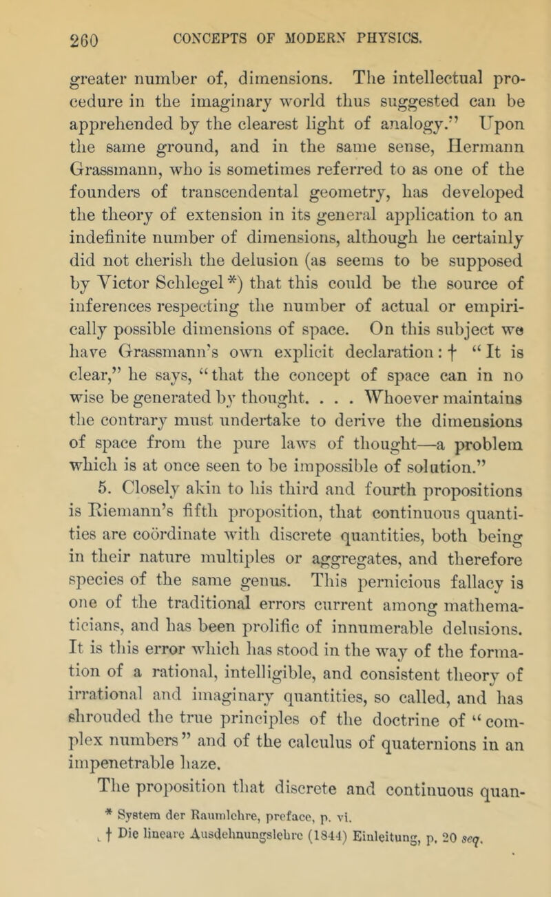 greater number of, dimensions. The intellectual pro- cedure in the imaginary world thus suggested can be apprehended by the clearest light of analogy.*’ Upon the same ground, and in the same sense, Hermann Grassmann, who is sometimes referred to as one of the founders of transcendental geometry, has developed the theory of extension in its general application to an indefinite number of dimensions, although he certainly did not cherish the delusion (as seems to be supposed by Victor Schlegel*) that this could be the source of inferences respecting the number of actual or empiri- cally possible dimensions of space. On this subject we have Grassmann’s own explicit declaration: f “It is clear,” he says, “that the concept of space can in no wise be generated by thought. . . . Whoever maintains the contrary must undertake to derive the dimensions of space from the pure laws of thought—a problem which is at once seen to be impossible of solution.” 5. Closely akin to his third and fourth propositions is Uiemann’s fifth proposition, that continuous quanti- ties are coordinate with discrete quantities, both being in their nature multiples or aggregates, and therefore species of the same genus. This pernicious fallacy is one of the traditional erroi-s current among mathema- ticians, and has been prolific of innumerable delusions. It is this error which has stood in the way of the forma- tion of a rational, intelligible, and consistent theory of irrational and imaginary quantities, so called, and has shrouded the true principles of the doctrine of “ com- plex numbers” and of the calculus of quaternions in an impenetrable haze. The proposition that discrete and continuous quan- * System der Raumichre, preface, p. vi. f Die liueare Ausdehnungslcbrc (184-1) Eiuleitung, p, 20 scq.